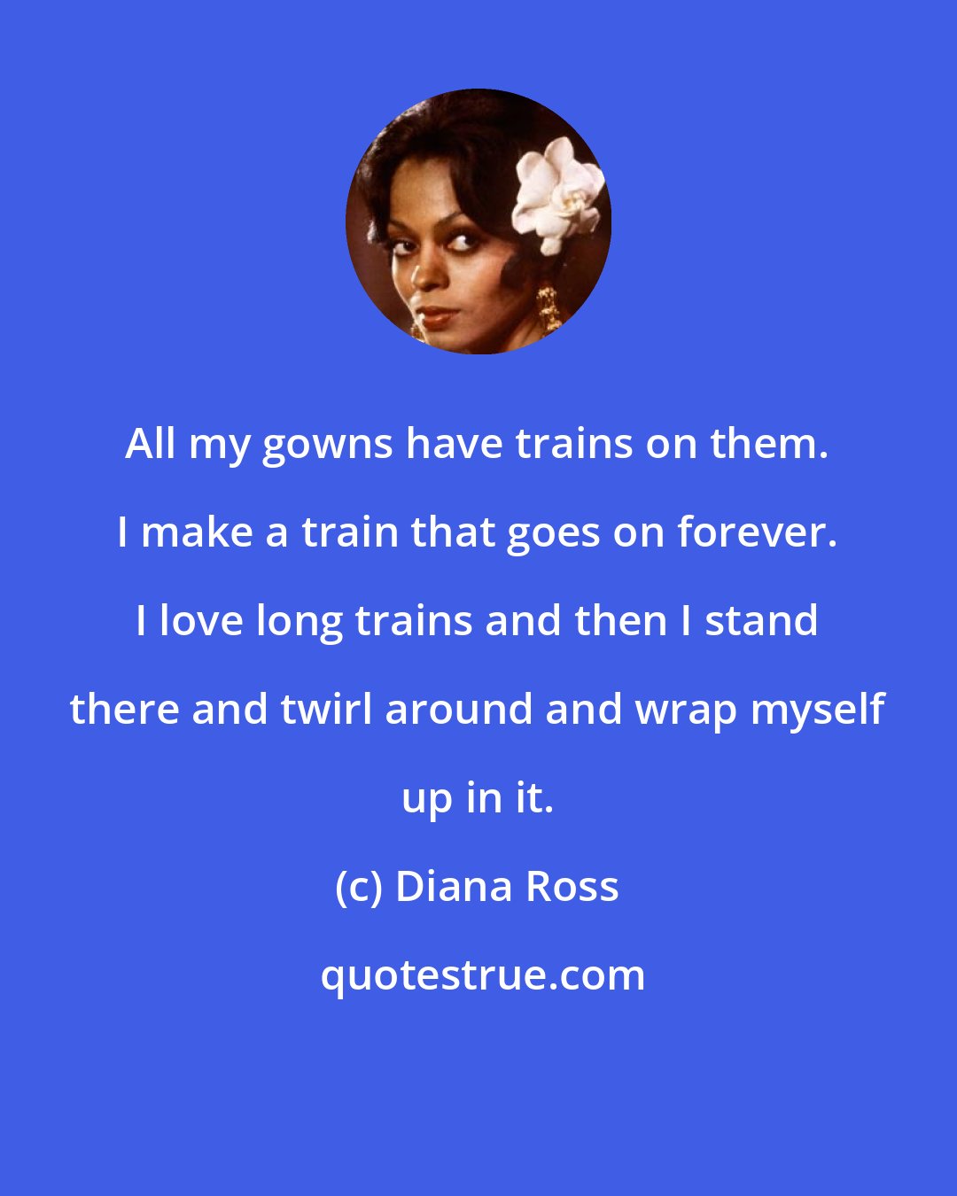 Diana Ross: All my gowns have trains on them. I make a train that goes on forever. I love long trains and then I stand there and twirl around and wrap myself up in it.