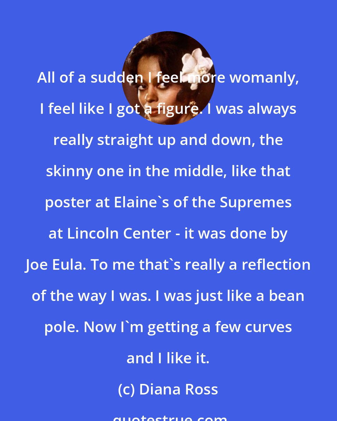 Diana Ross: All of a sudden I feel more womanly, I feel like I got a figure. I was always really straight up and down, the skinny one in the middle, like that poster at Elaine's of the Supremes at Lincoln Center - it was done by Joe Eula. To me that's really a reflection of the way I was. I was just like a bean pole. Now I'm getting a few curves and I like it.