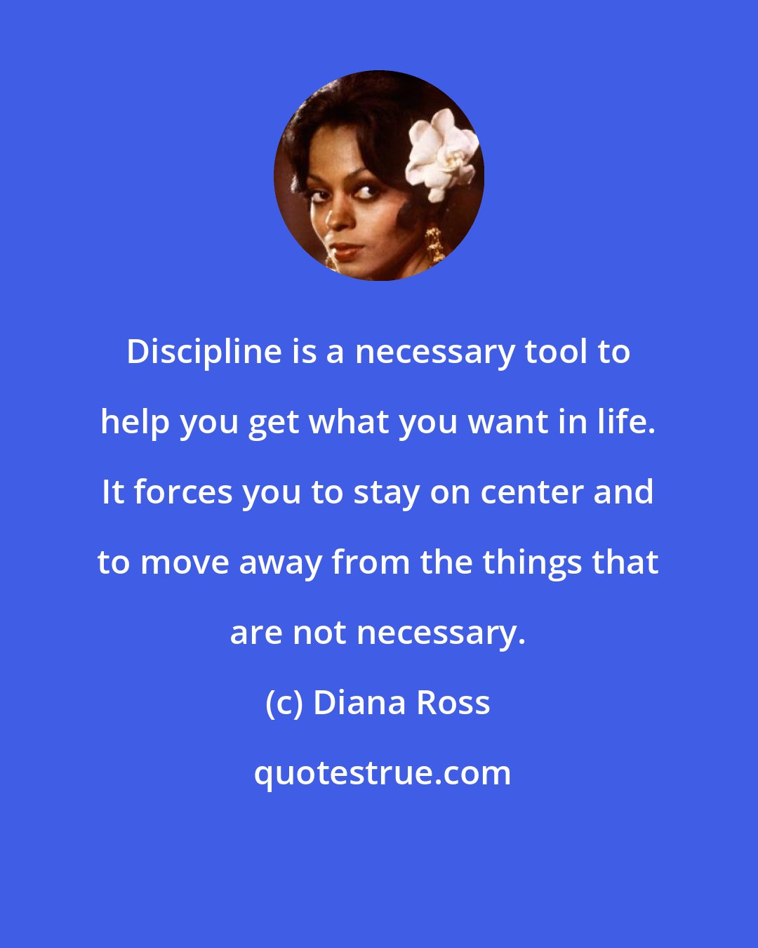 Diana Ross: Discipline is a necessary tool to help you get what you want in life. It forces you to stay on center and to move away from the things that are not necessary.