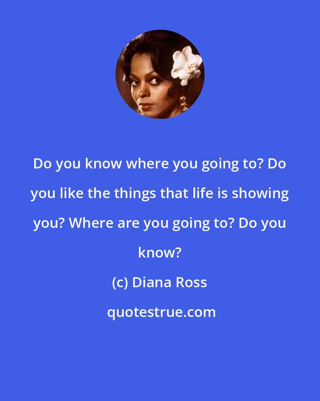 Diana Ross: Do you know where you going to? Do you like the things that life is showing you? Where are you going to? Do you know?