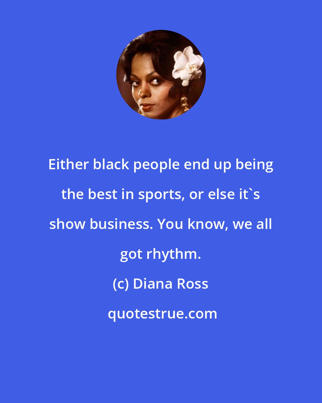 Diana Ross: Either black people end up being the best in sports, or else it's show business. You know, we all got rhythm.