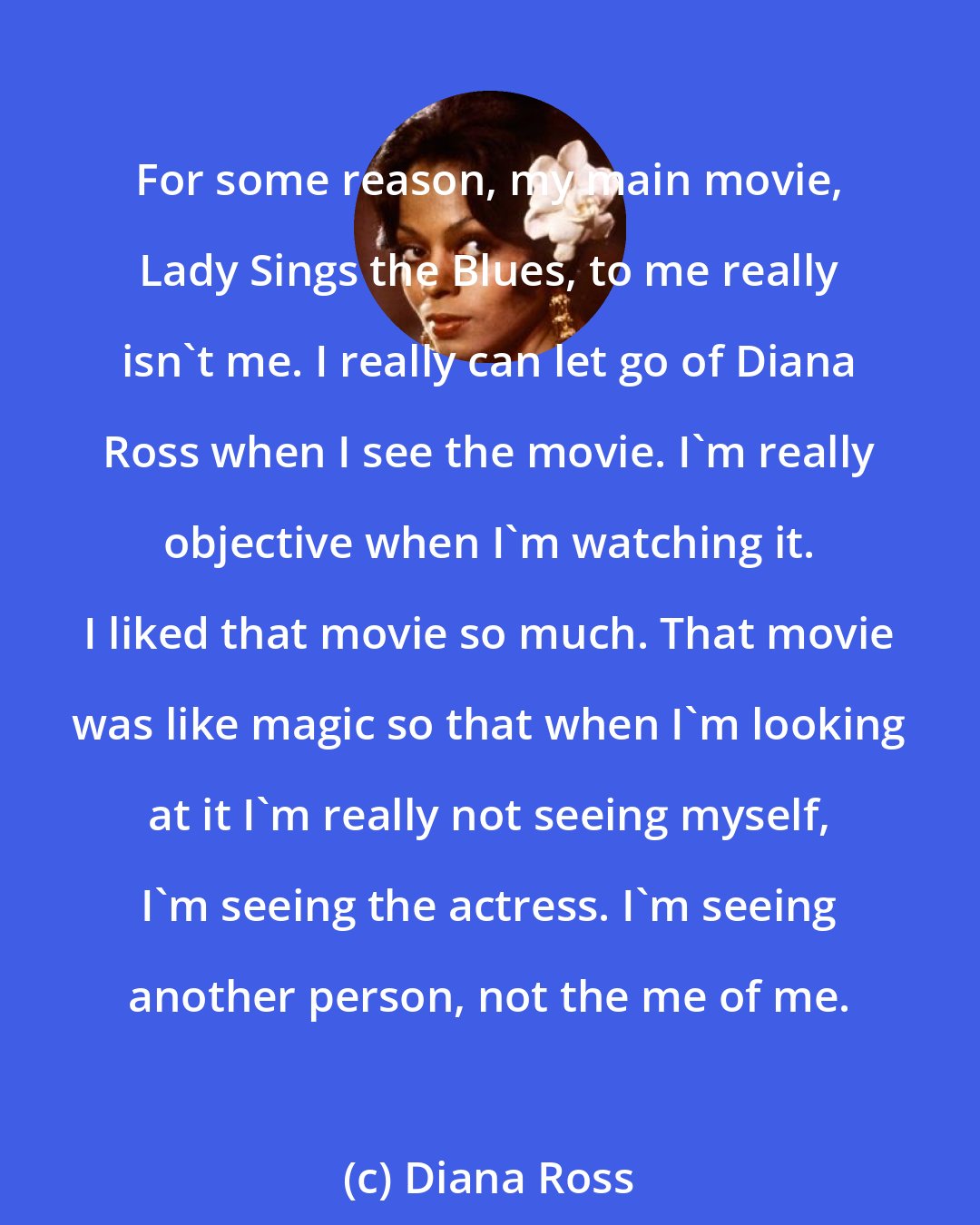 Diana Ross: For some reason, my main movie, Lady Sings the Blues, to me really isn't me. I really can let go of Diana Ross when I see the movie. I'm really objective when I'm watching it. I liked that movie so much. That movie was like magic so that when I'm looking at it I'm really not seeing myself, I'm seeing the actress. I'm seeing another person, not the me of me.