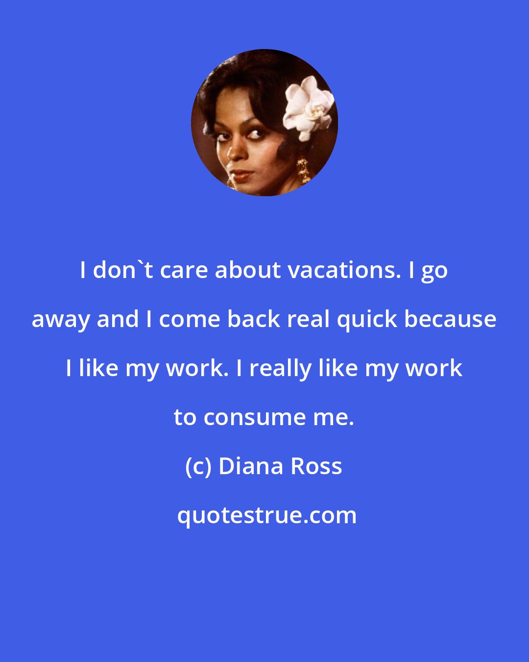 Diana Ross: I don't care about vacations. I go away and I come back real quick because I like my work. I really like my work to consume me.