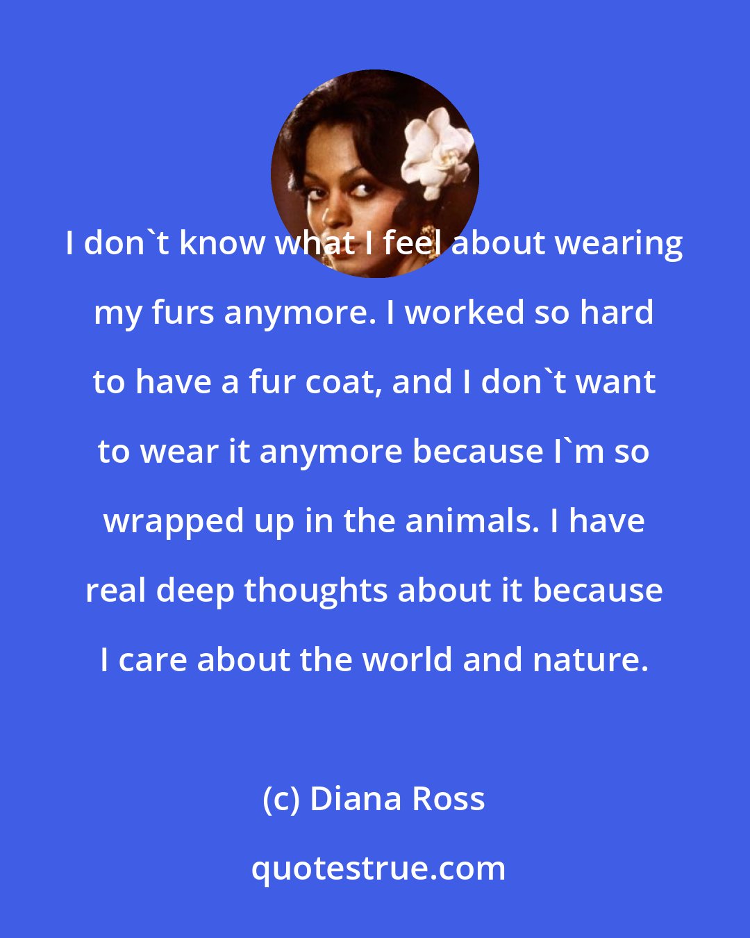 Diana Ross: I don't know what I feel about wearing my furs anymore. I worked so hard to have a fur coat, and I don't want to wear it anymore because I'm so wrapped up in the animals. I have real deep thoughts about it because I care about the world and nature.