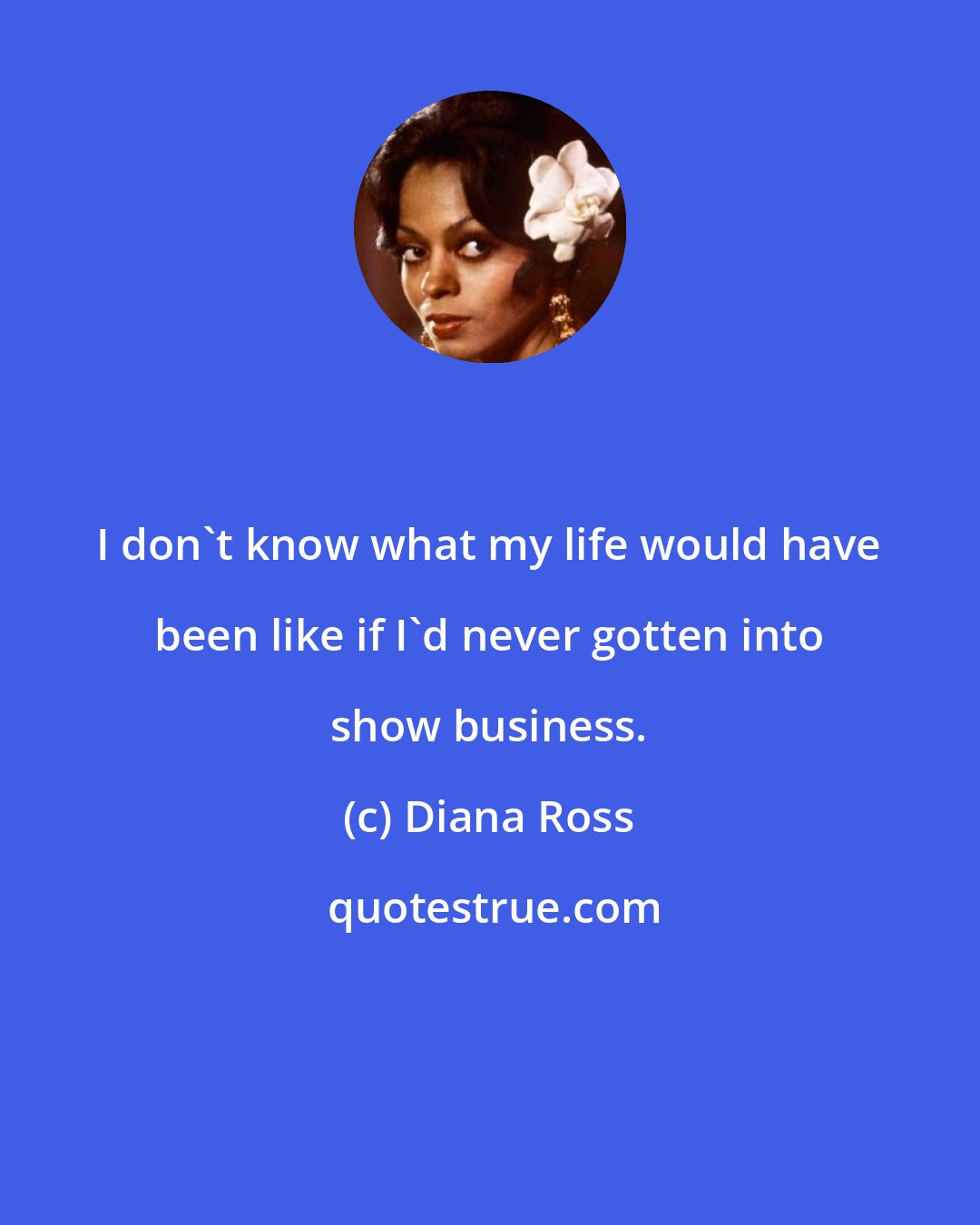 Diana Ross: I don't know what my life would have been like if I'd never gotten into show business.