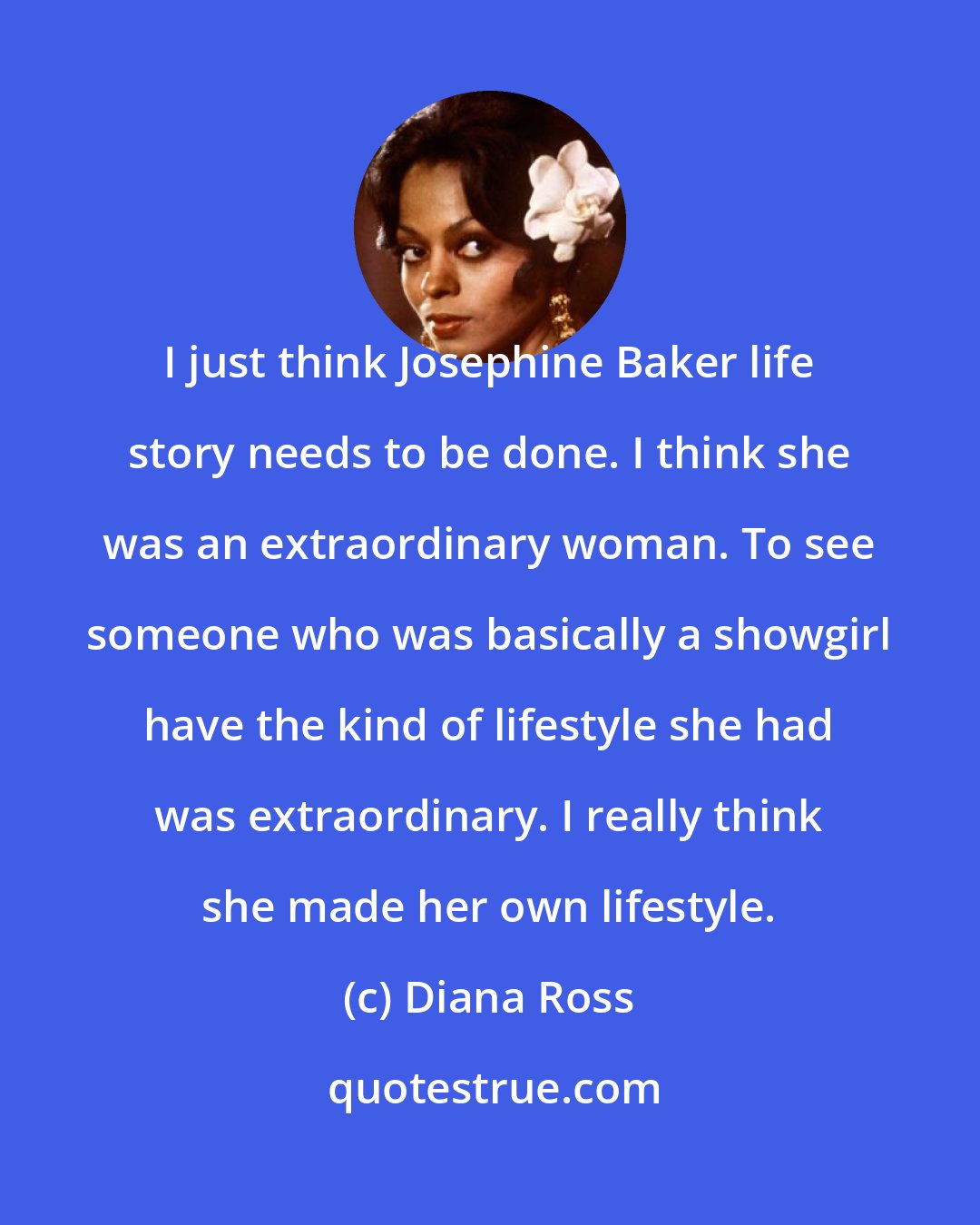 Diana Ross: I just think Josephine Baker life story needs to be done. I think she was an extraordinary woman. To see someone who was basically a showgirl have the kind of lifestyle she had was extraordinary. I really think she made her own lifestyle.