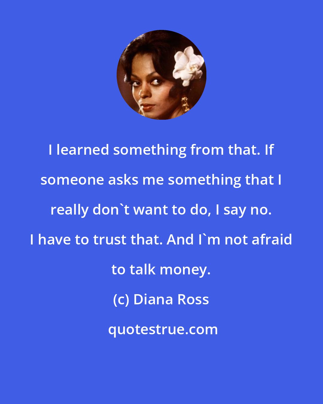 Diana Ross: I learned something from that. If someone asks me something that I really don't want to do, I say no. I have to trust that. And I'm not afraid to talk money.