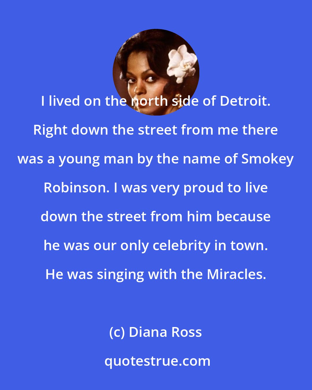 Diana Ross: I lived on the north side of Detroit. Right down the street from me there was a young man by the name of Smokey Robinson. I was very proud to live down the street from him because he was our only celebrity in town. He was singing with the Miracles.