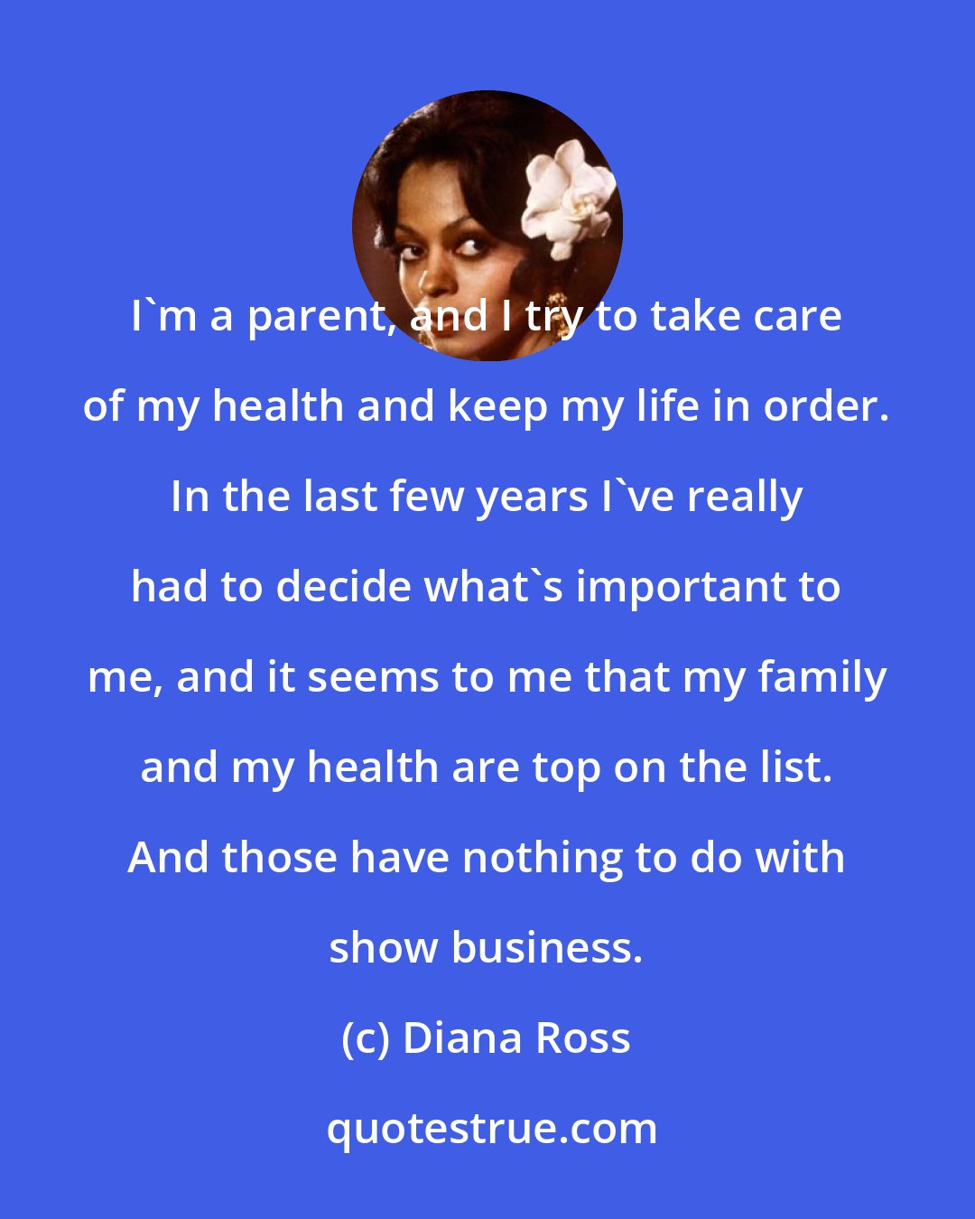 Diana Ross: I'm a parent, and I try to take care of my health and keep my life in order. In the last few years I've really had to decide what's important to me, and it seems to me that my family and my health are top on the list. And those have nothing to do with show business.