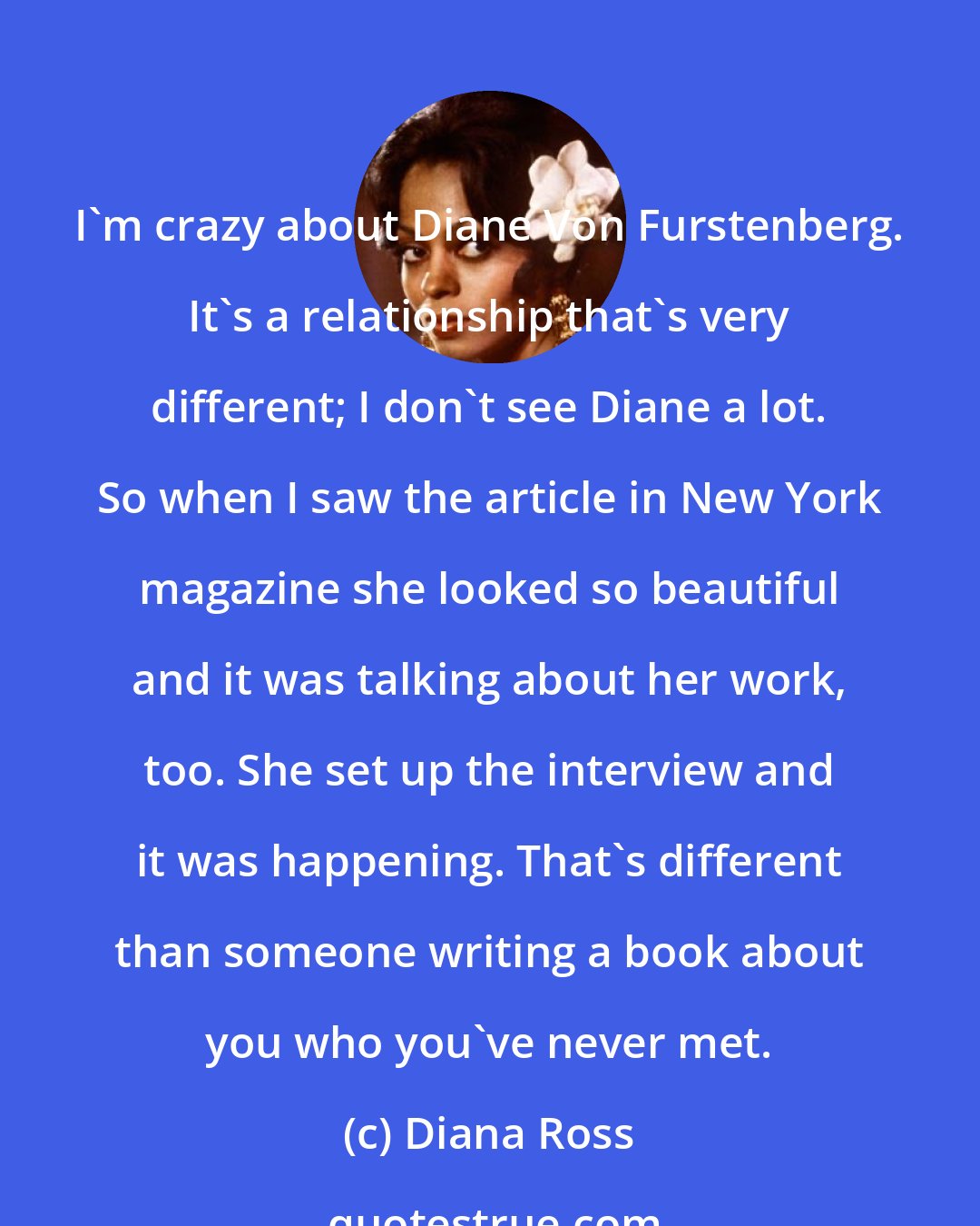 Diana Ross: I'm crazy about Diane Von Furstenberg. It's a relationship that's very different; I don't see Diane a lot. So when I saw the article in New York magazine she looked so beautiful and it was talking about her work, too. She set up the interview and it was happening. That's different than someone writing a book about you who you've never met.