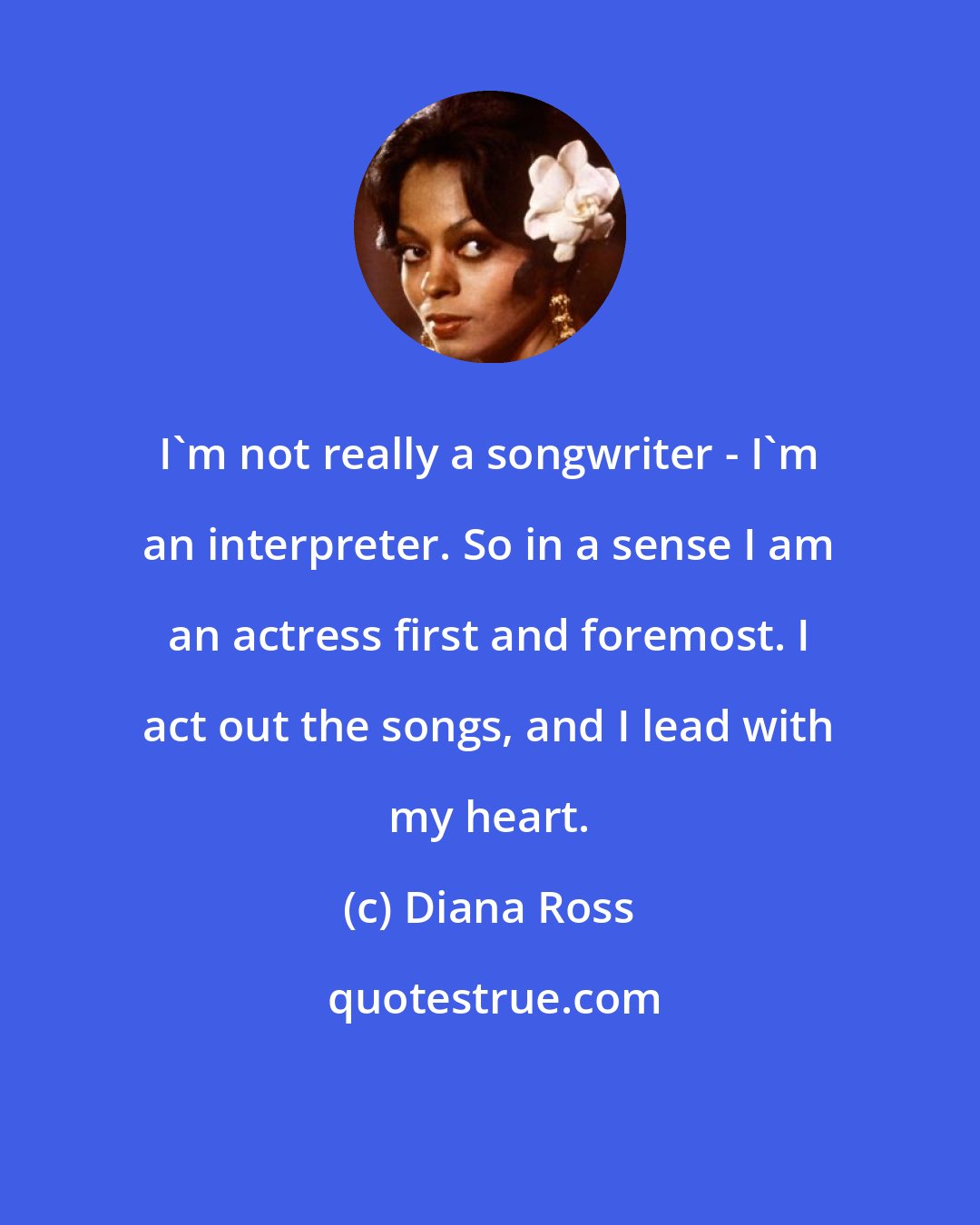 Diana Ross: I'm not really a songwriter - I'm an interpreter. So in a sense I am an actress first and foremost. I act out the songs, and I lead with my heart.