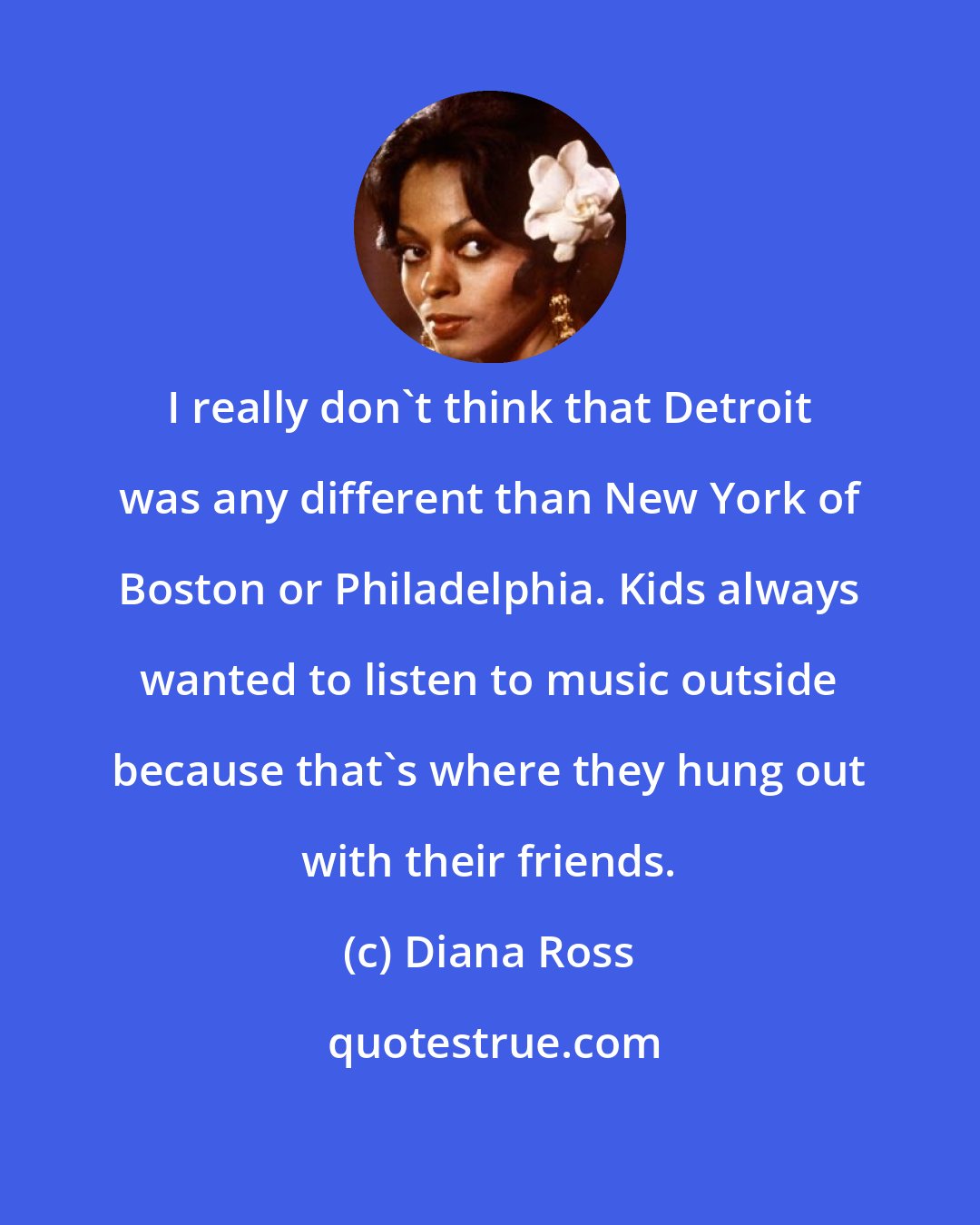 Diana Ross: I really don't think that Detroit was any different than New York of Boston or Philadelphia. Kids always wanted to listen to music outside because that's where they hung out with their friends.