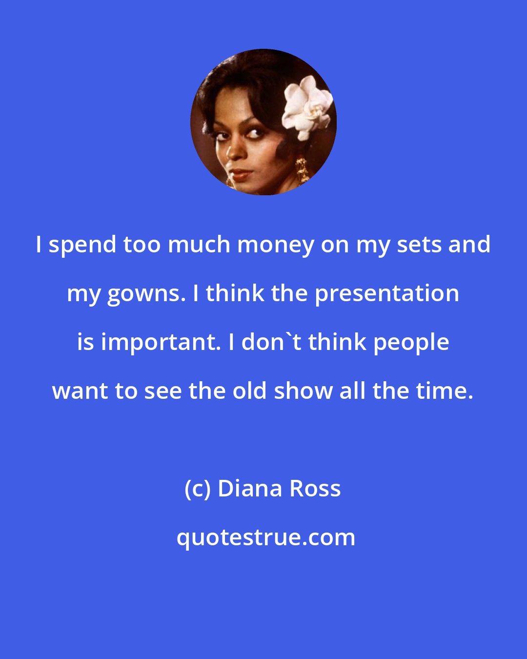 Diana Ross: I spend too much money on my sets and my gowns. I think the presentation is important. I don't think people want to see the old show all the time.