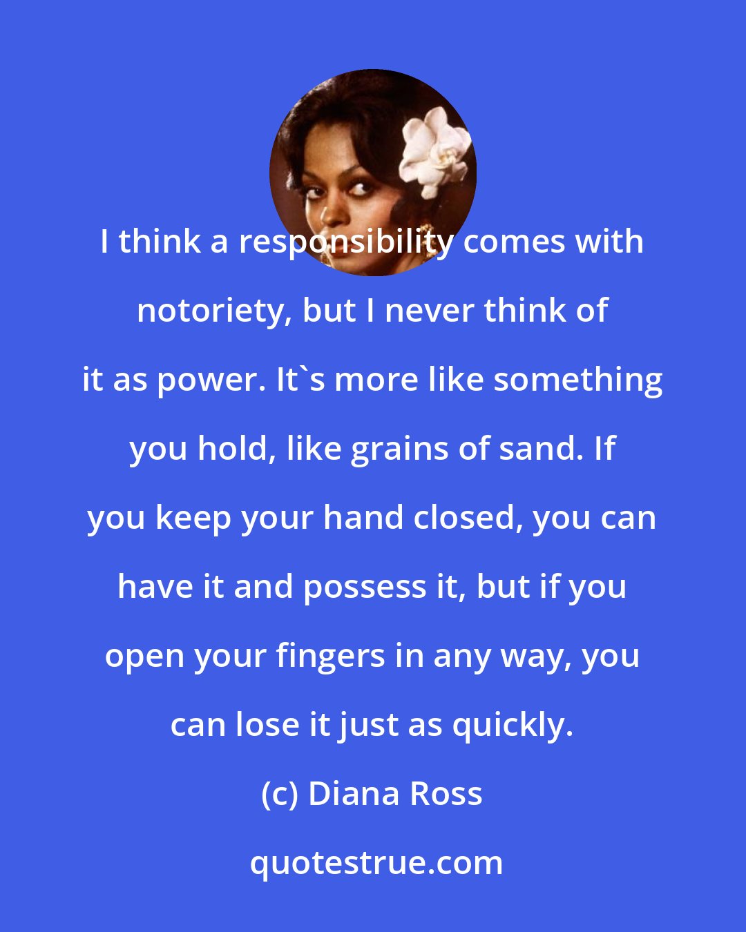 Diana Ross: I think a responsibility comes with notoriety, but I never think of it as power. It's more like something you hold, like grains of sand. If you keep your hand closed, you can have it and possess it, but if you open your fingers in any way, you can lose it just as quickly.