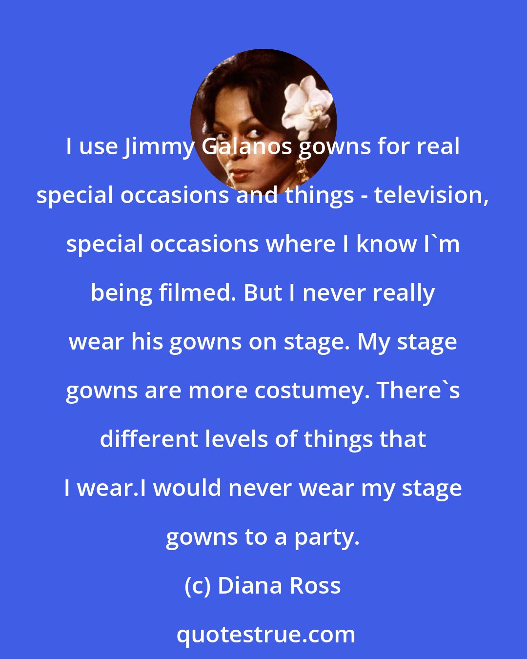 Diana Ross: I use Jimmy Galanos gowns for real special occasions and things - television, special occasions where I know I'm being filmed. But I never really wear his gowns on stage. My stage gowns are more costumey. There's different levels of things that I wear.I would never wear my stage gowns to a party.