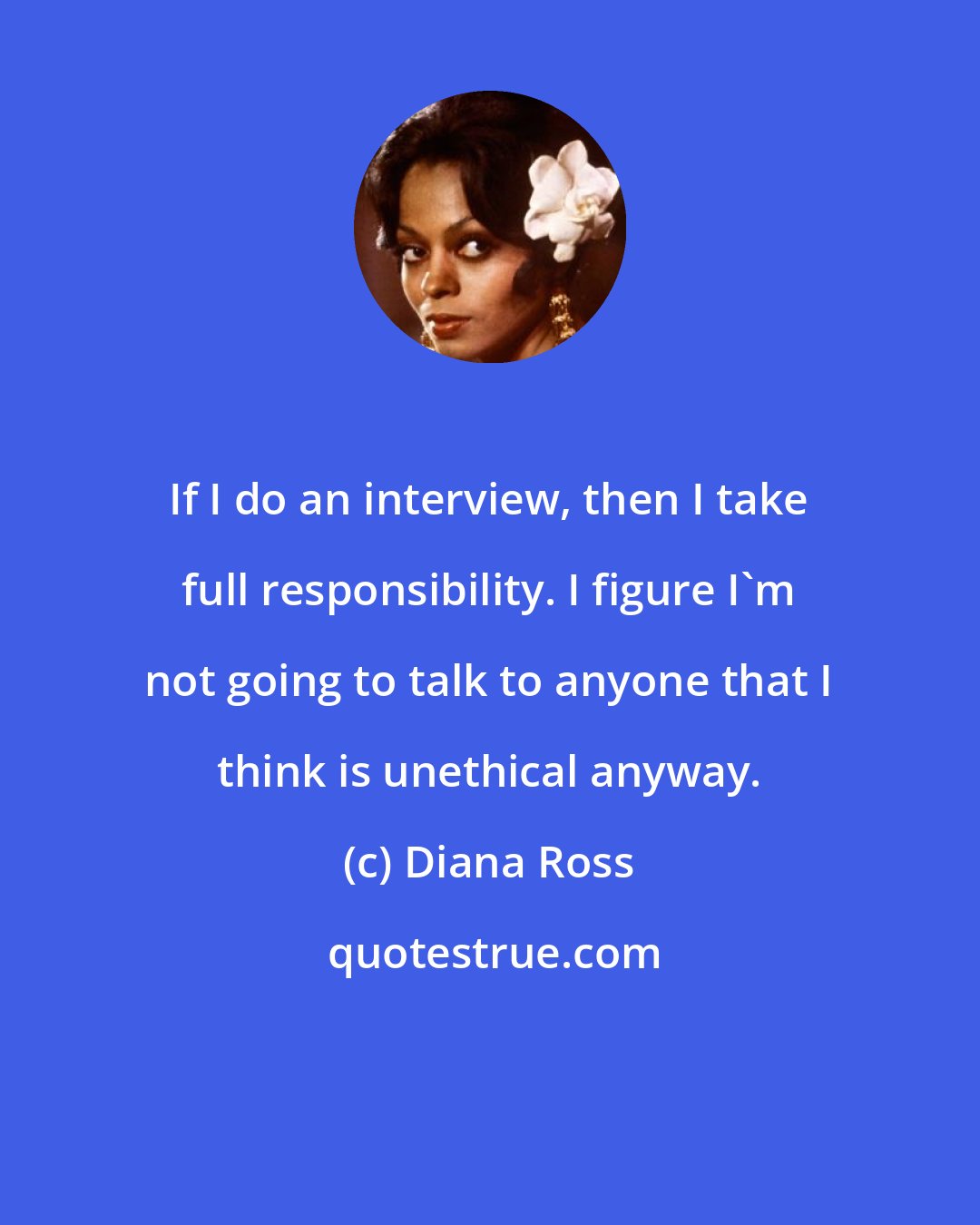 Diana Ross: If I do an interview, then I take full responsibility. I figure I'm not going to talk to anyone that I think is unethical anyway.