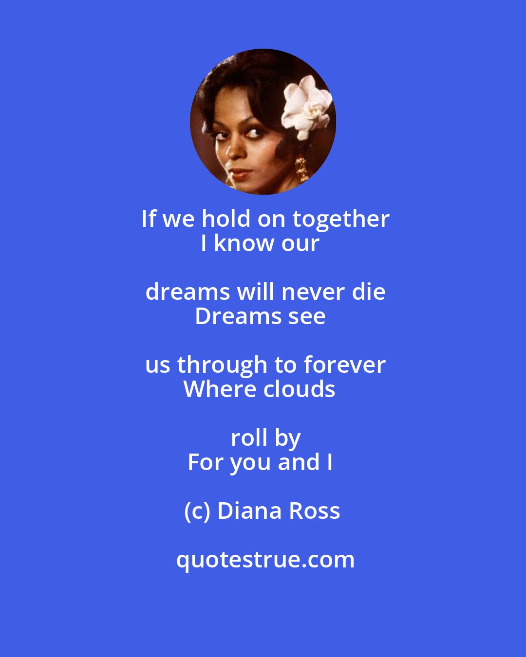 Diana Ross: If we hold on together
I know our dreams will never die
Dreams see us through to forever
Where clouds roll by
For you and I