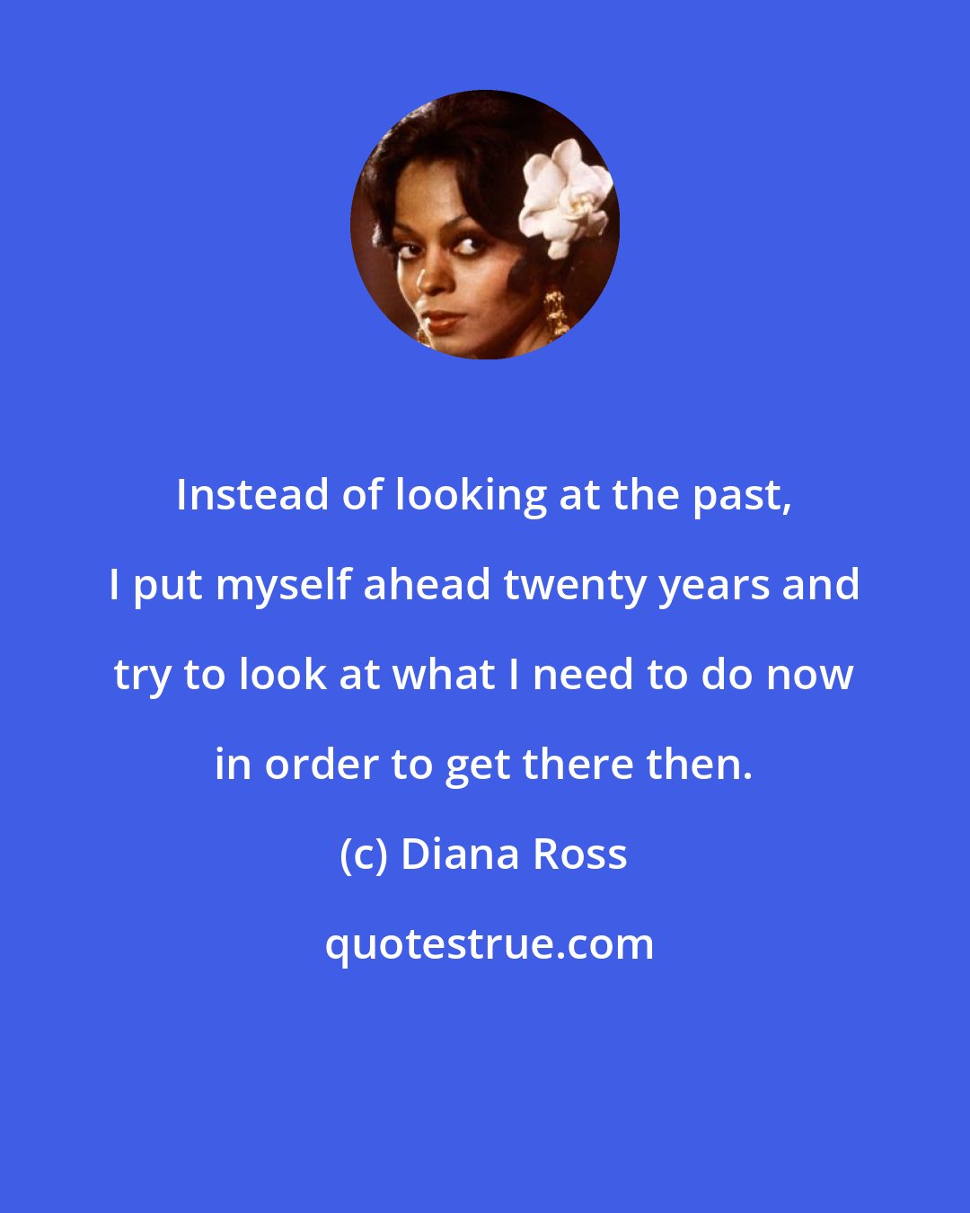 Diana Ross: Instead of looking at the past, I put myself ahead twenty years and try to look at what I need to do now in order to get there then.