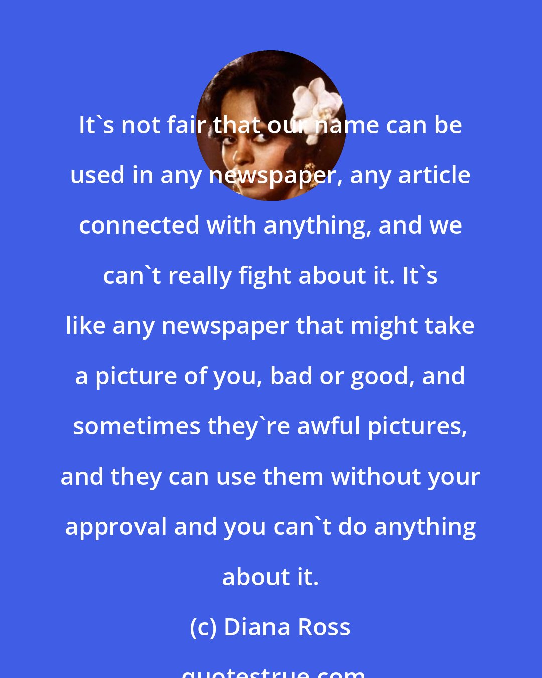 Diana Ross: It's not fair that our name can be used in any newspaper, any article connected with anything, and we can't really fight about it. It's like any newspaper that might take a picture of you, bad or good, and sometimes they're awful pictures, and they can use them without your approval and you can't do anything about it.