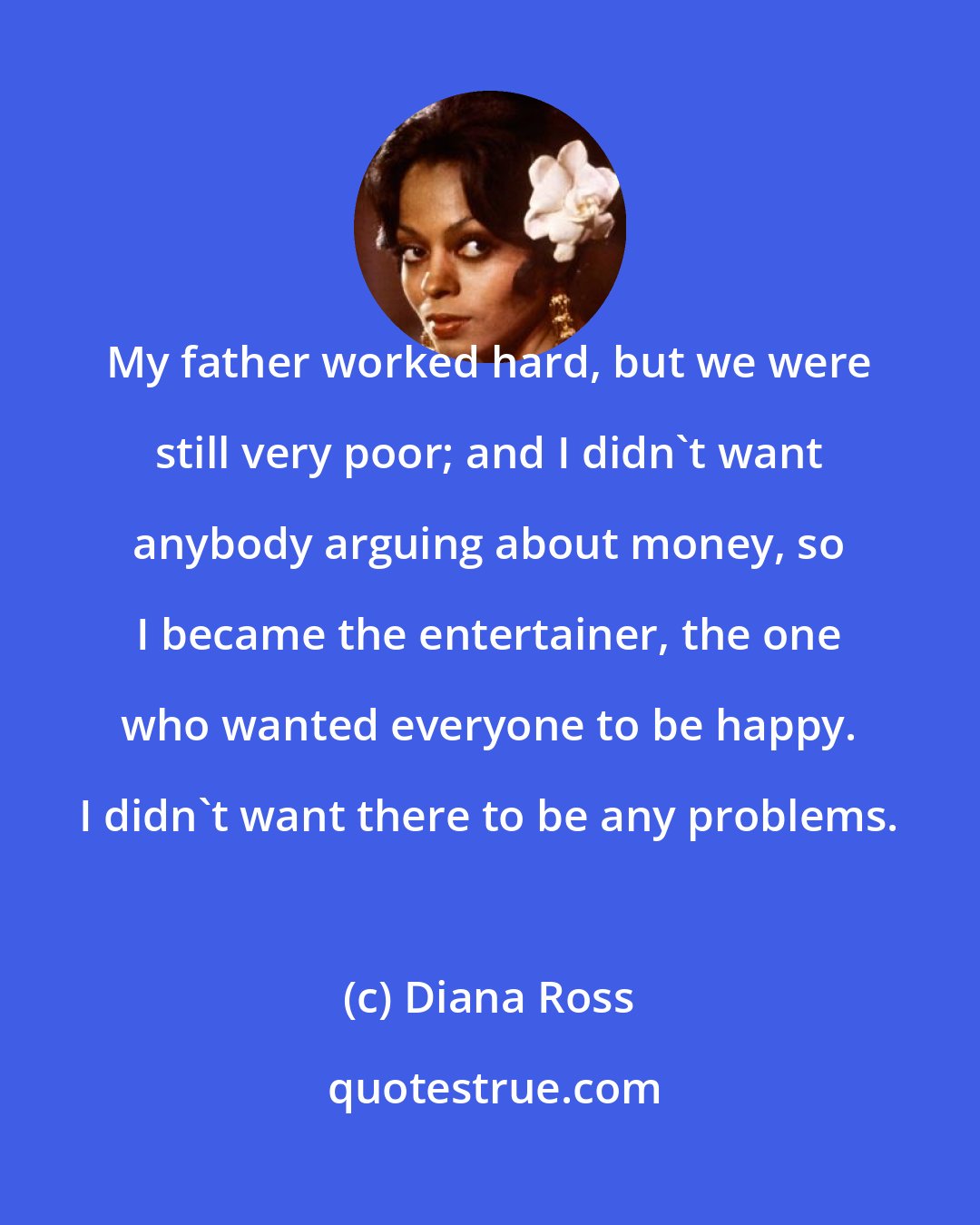 Diana Ross: My father worked hard, but we were still very poor; and I didn't want anybody arguing about money, so I became the entertainer, the one who wanted everyone to be happy. I didn't want there to be any problems.