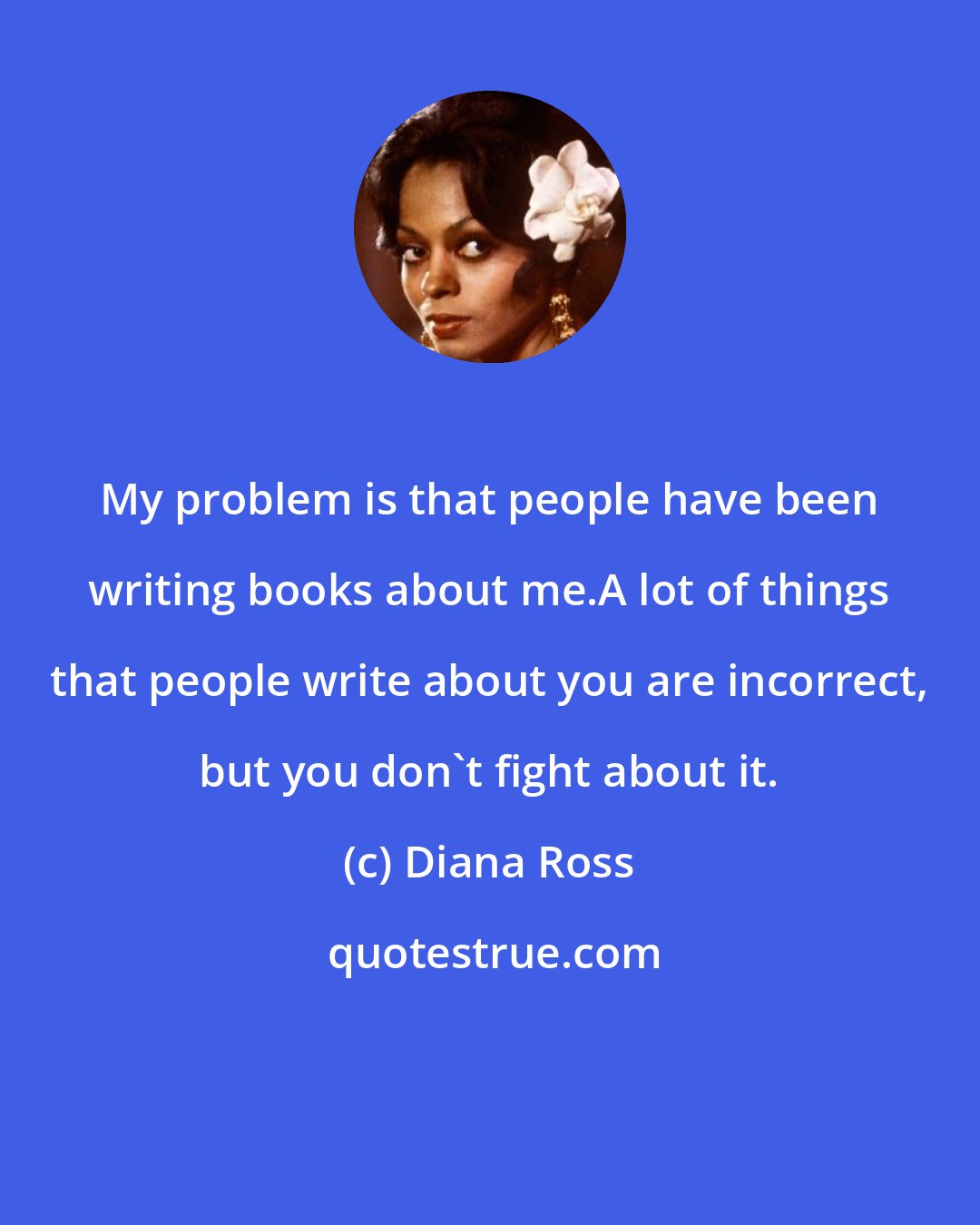 Diana Ross: My problem is that people have been writing books about me.A lot of things that people write about you are incorrect, but you don't fight about it.