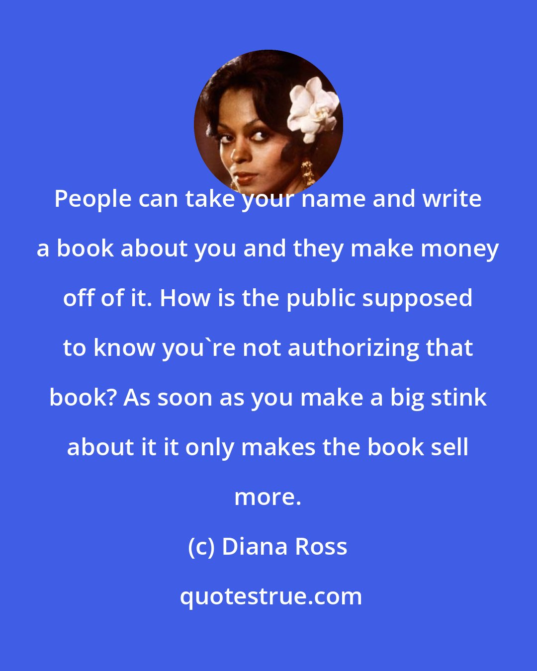 Diana Ross: People can take your name and write a book about you and they make money off of it. How is the public supposed to know you're not authorizing that book? As soon as you make a big stink about it it only makes the book sell more.