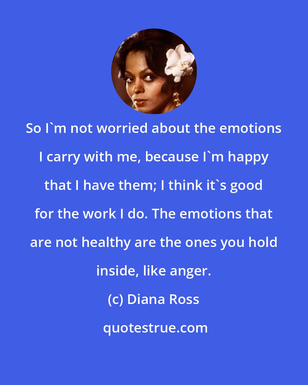 Diana Ross: So I'm not worried about the emotions I carry with me, because I'm happy that I have them; I think it's good for the work I do. The emotions that are not healthy are the ones you hold inside, like anger.