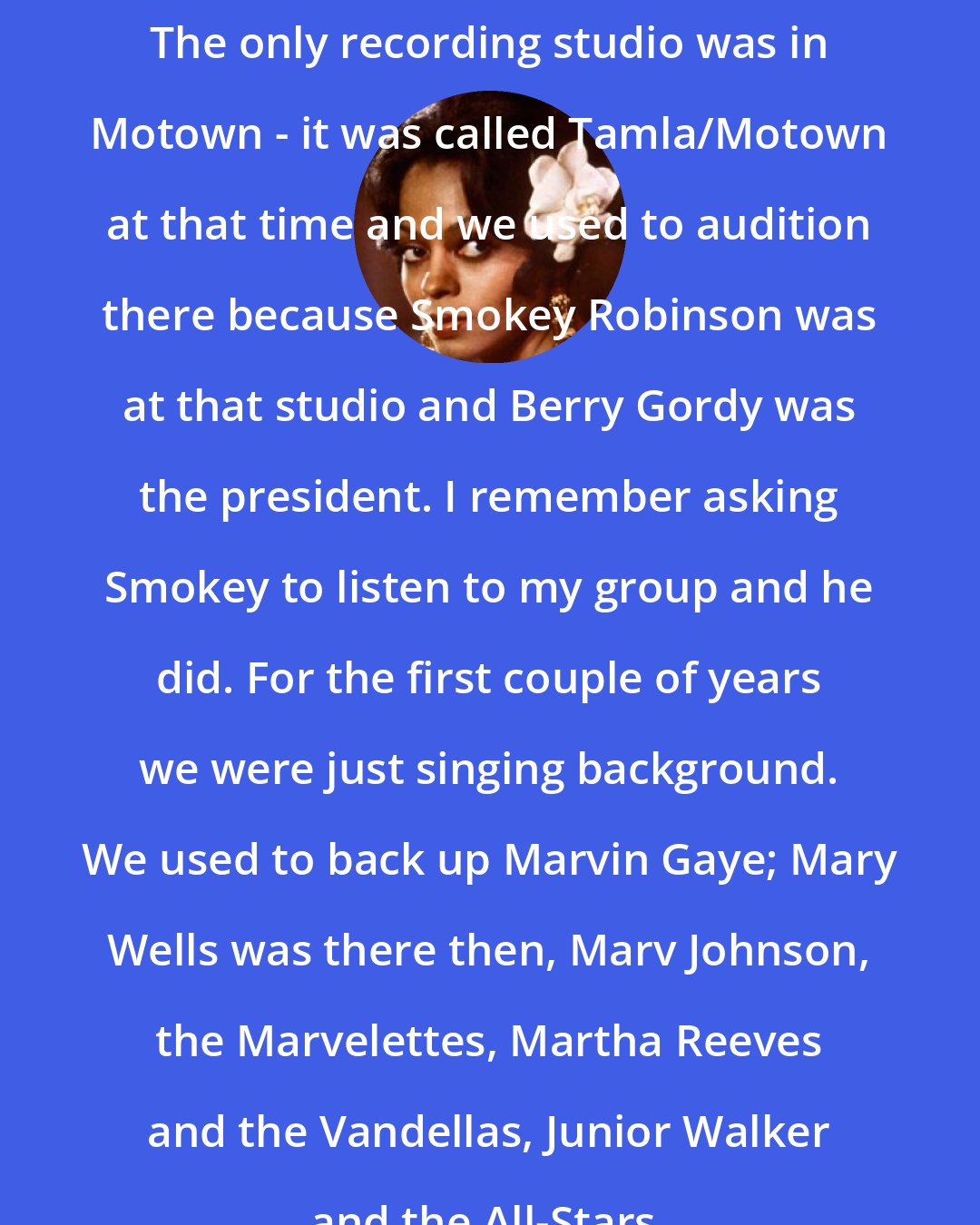 Diana Ross: The only recording studio was in Motown - it was called Tamla/Motown at that time and we used to audition there because Smokey Robinson was at that studio and Berry Gordy was the president. I remember asking Smokey to listen to my group and he did. For the first couple of years we were just singing background. We used to back up Marvin Gaye; Mary Wells was there then, Marv Johnson, the Marvelettes, Martha Reeves and the Vandellas, Junior Walker and the All-Stars.