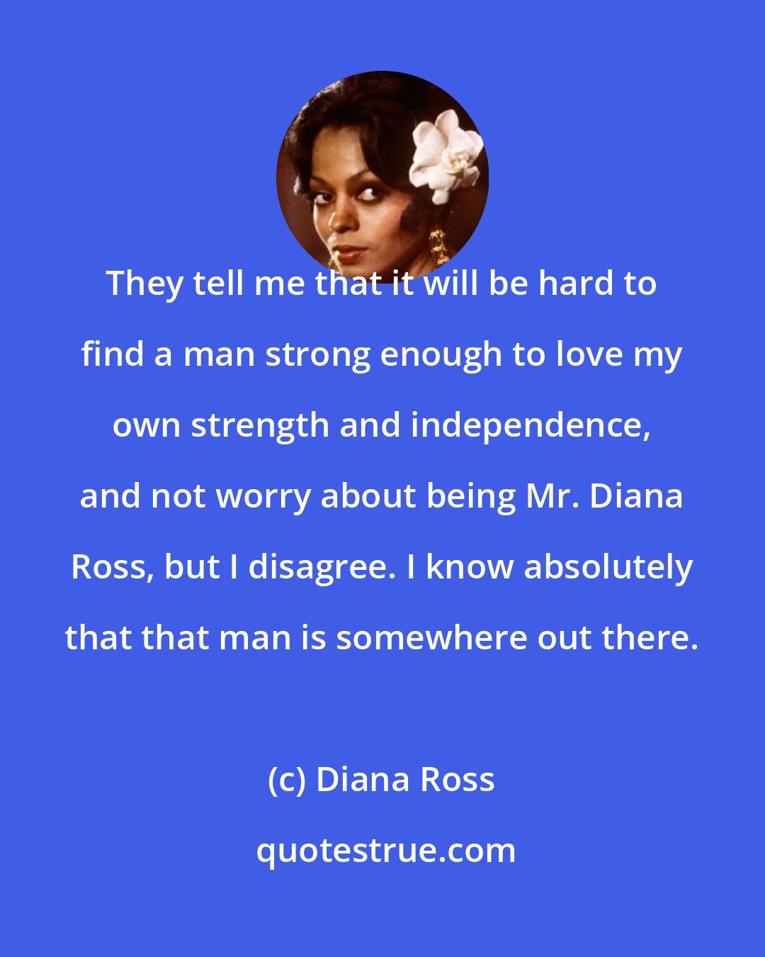 Diana Ross: They tell me that it will be hard to find a man strong enough to love my own strength and independence, and not worry about being Mr. Diana Ross, but I disagree. I know absolutely that that man is somewhere out there.