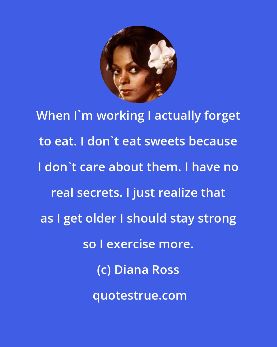 Diana Ross: When I'm working I actually forget to eat. I don't eat sweets because I don't care about them. I have no real secrets. I just realize that as I get older I should stay strong so I exercise more.