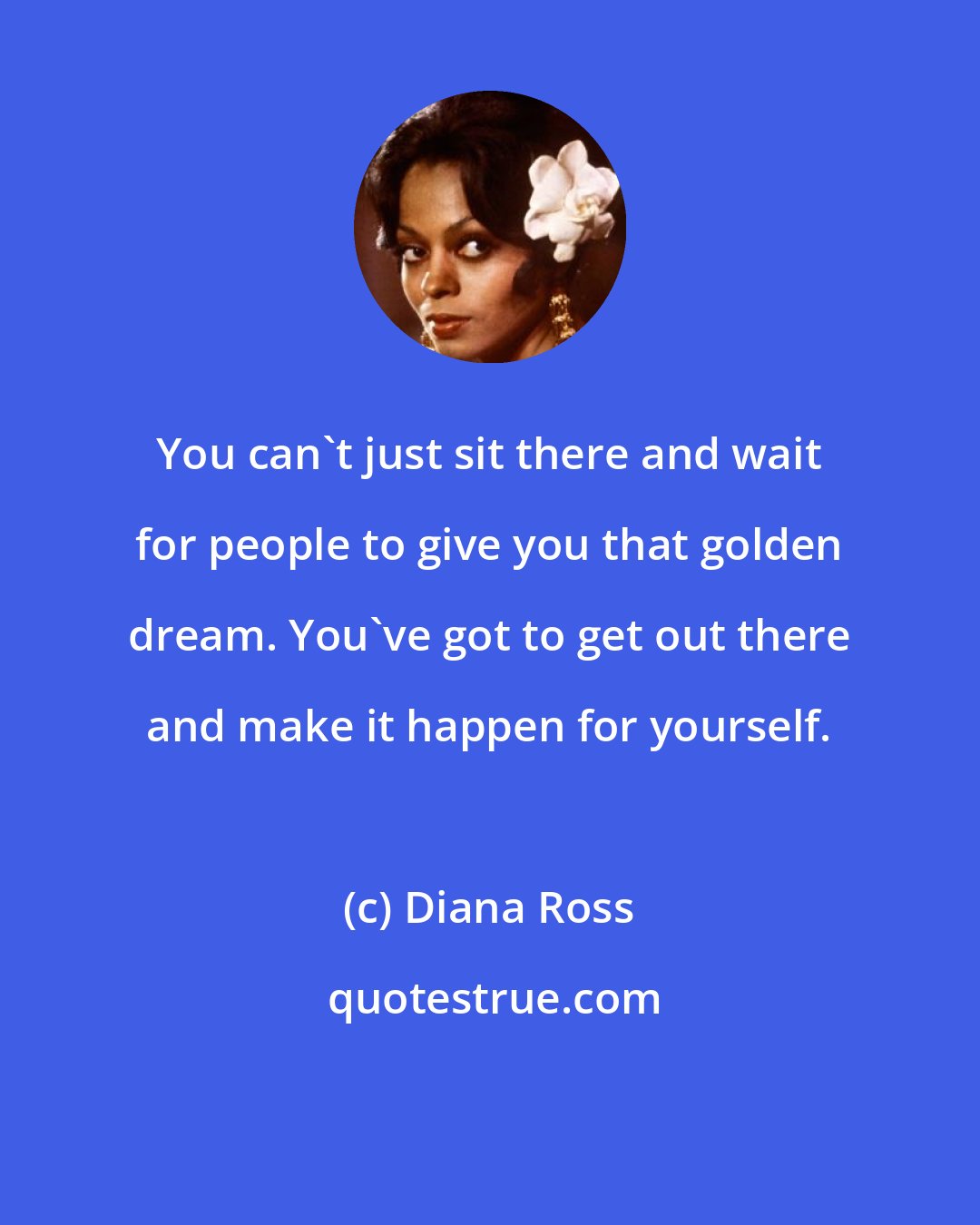 Diana Ross: You can't just sit there and wait for people to give you that golden dream. You've got to get out there and make it happen for yourself.