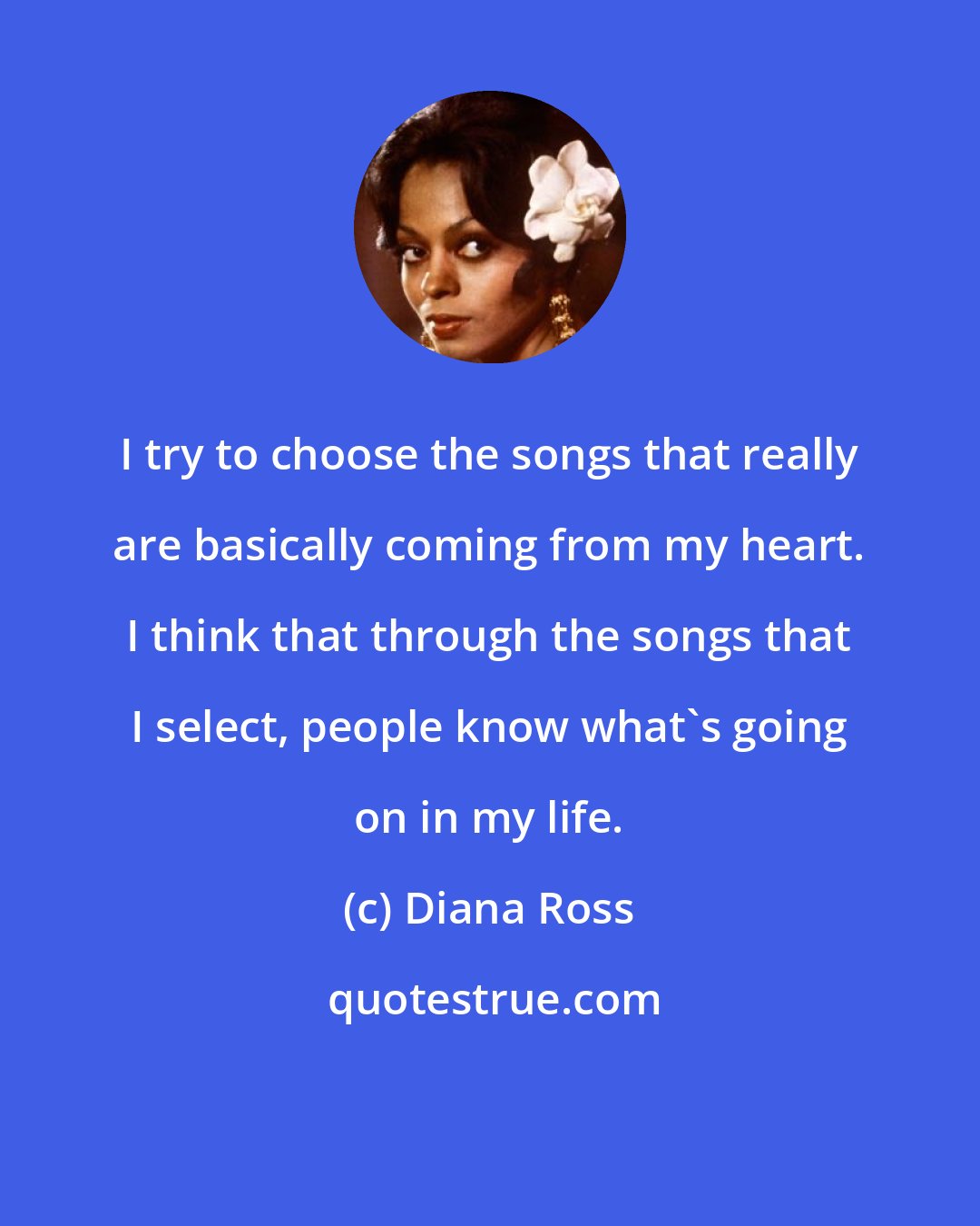 Diana Ross: I try to choose the songs that really are basically coming from my heart. I think that through the songs that I select, people know what's going on in my life.