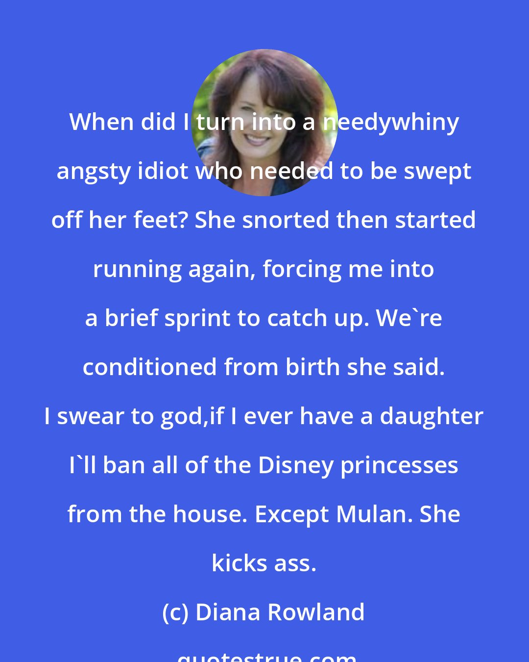 Diana Rowland: When did I turn into a needywhiny angsty idiot who needed to be swept off her feet? She snorted then started running again, forcing me into a brief sprint to catch up. We're conditioned from birth she said. I swear to god,if I ever have a daughter I'll ban all of the Disney princesses from the house. Except Mulan. She kicks ass.