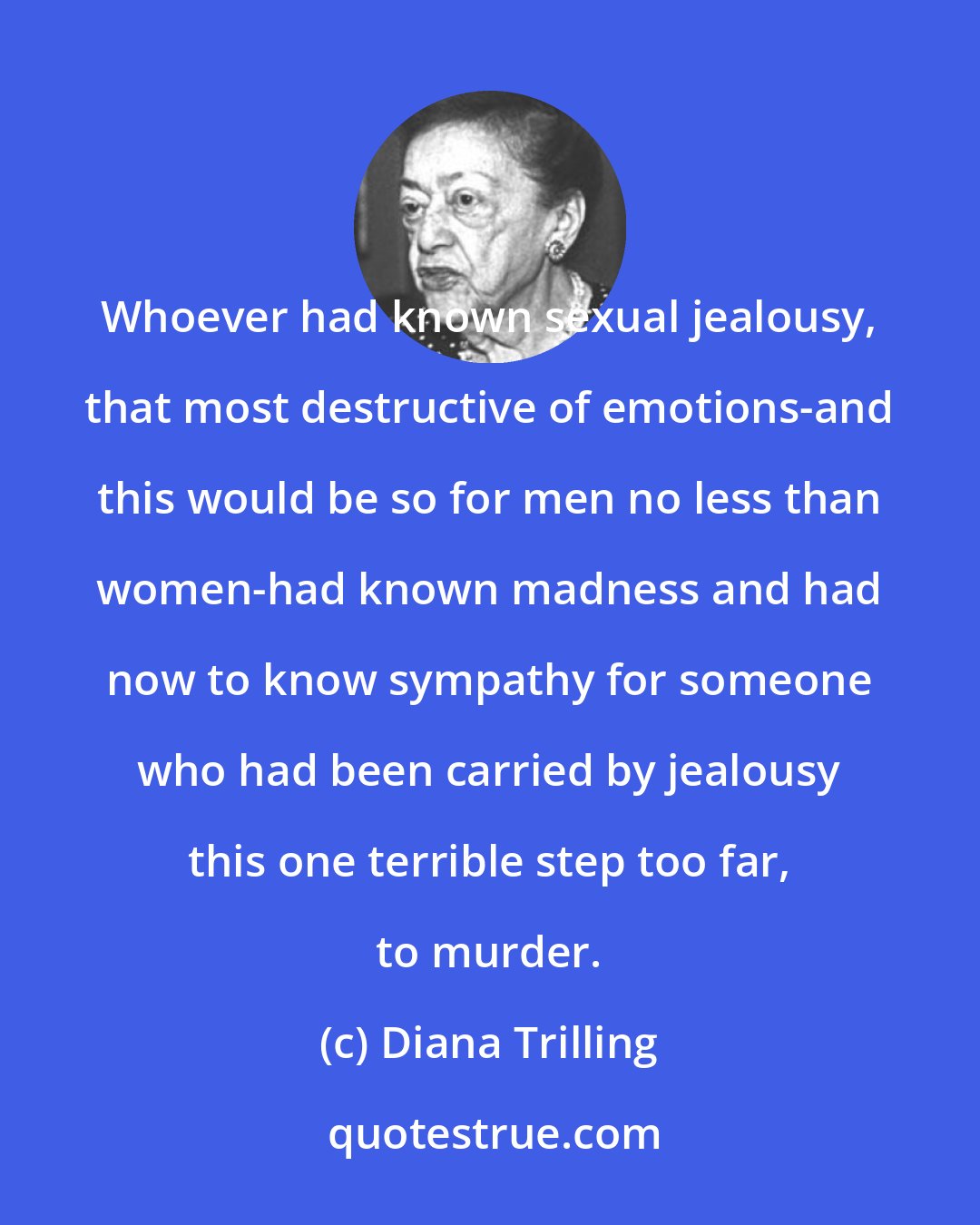 Diana Trilling: Whoever had known sexual jealousy, that most destructive of emotions-and this would be so for men no less than women-had known madness and had now to know sympathy for someone who had been carried by jealousy this one terrible step too far, to murder.