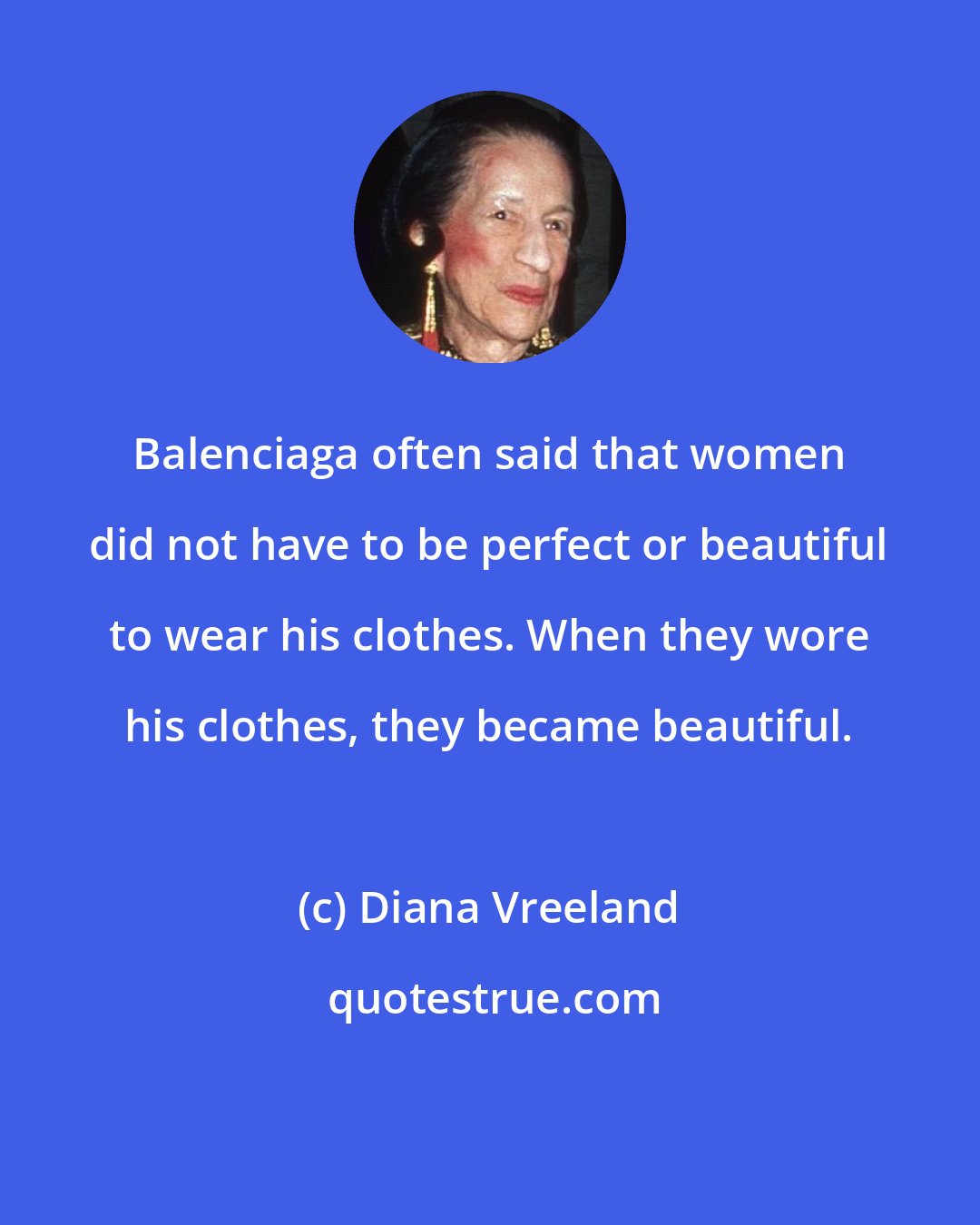 Diana Vreeland: Balenciaga often said that women did not have to be perfect or beautiful to wear his clothes. When they wore his clothes, they became beautiful.