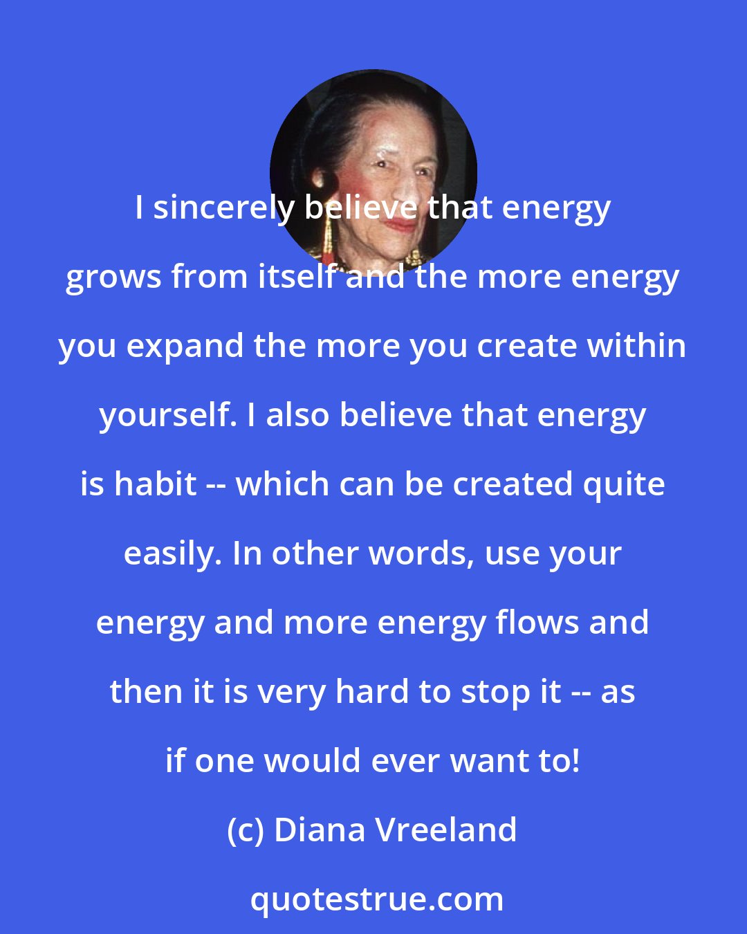 Diana Vreeland: I sincerely believe that energy grows from itself and the more energy you expand the more you create within yourself. I also believe that energy is habit -- which can be created quite easily. In other words, use your energy and more energy flows and then it is very hard to stop it -- as if one would ever want to!