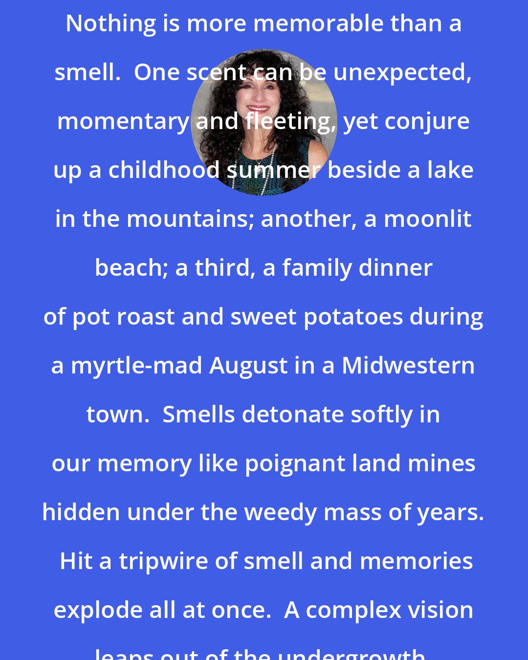 Diane Ackerman: Nothing is more memorable than a smell.  One scent can be unexpected, momentary and fleeting, yet conjure up a childhood summer beside a lake in the mountains; another, a moonlit beach; a third, a family dinner of pot roast and sweet potatoes during a myrtle-mad August in a Midwestern town.  Smells detonate softly in our memory like poignant land mines hidden under the weedy mass of years.  Hit a tripwire of smell and memories explode all at once.  A complex vision leaps out of the undergrowth.