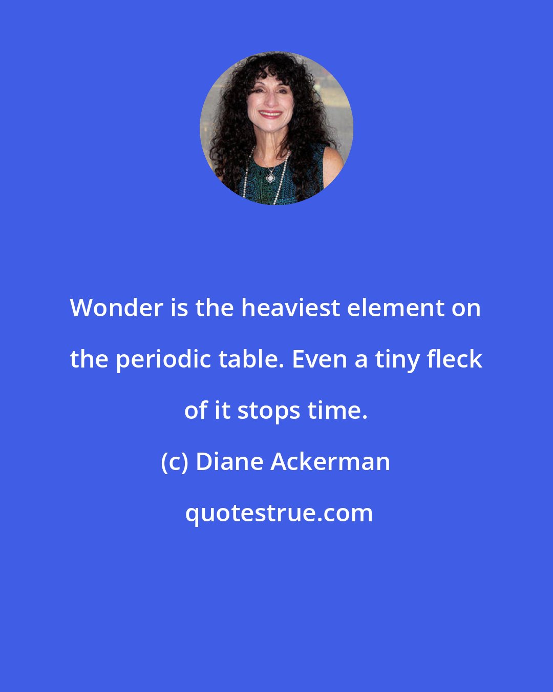 Diane Ackerman: Wonder is the heaviest element on the periodic table. Even a tiny fleck of it stops time.