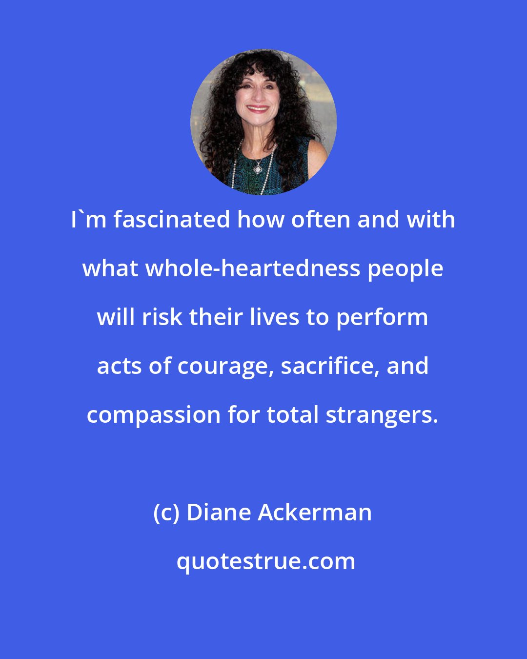 Diane Ackerman: I'm fascinated how often and with what whole-heartedness people will risk their lives to perform acts of courage, sacrifice, and compassion for total strangers.