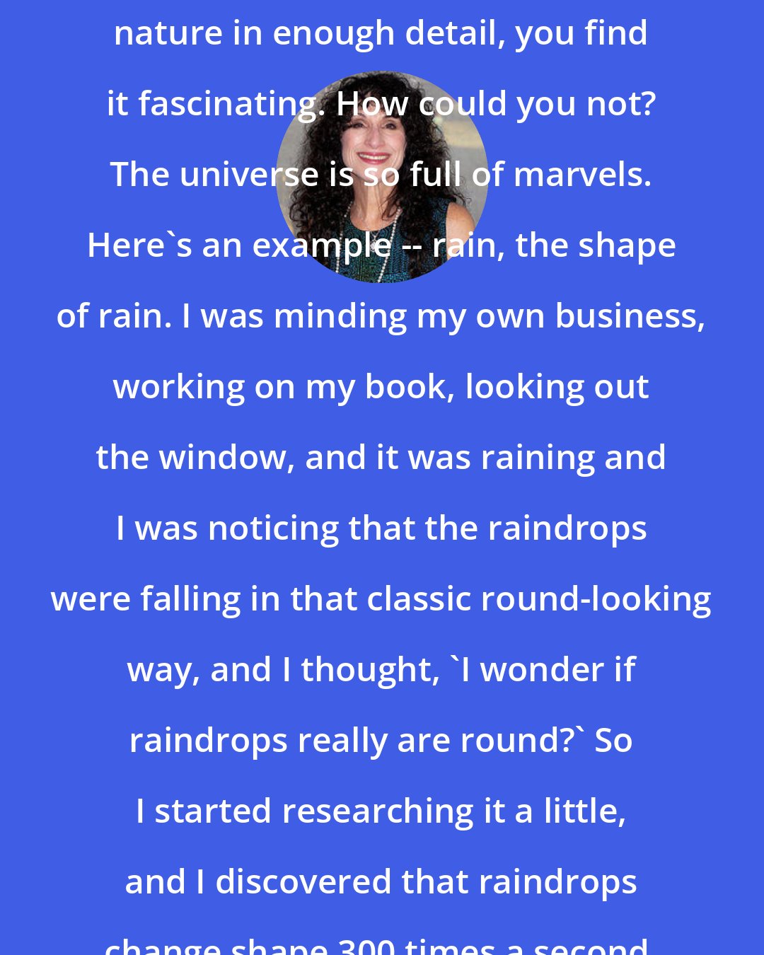 Diane Ackerman: I think if you look at any facet of nature in enough detail, you find it fascinating. How could you not? The universe is so full of marvels. Here's an example -- rain, the shape of rain. I was minding my own business, working on my book, looking out the window, and it was raining and I was noticing that the raindrops were falling in that classic round-looking way, and I thought, 'I wonder if raindrops really are round?' So I started researching it a little, and I discovered that raindrops change shape 300 times a second.