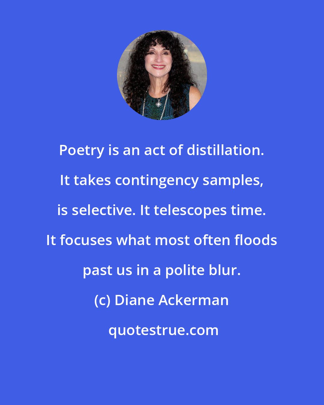 Diane Ackerman: Poetry is an act of distillation. It takes contingency samples, is selective. It telescopes time. It focuses what most often floods past us in a polite blur.