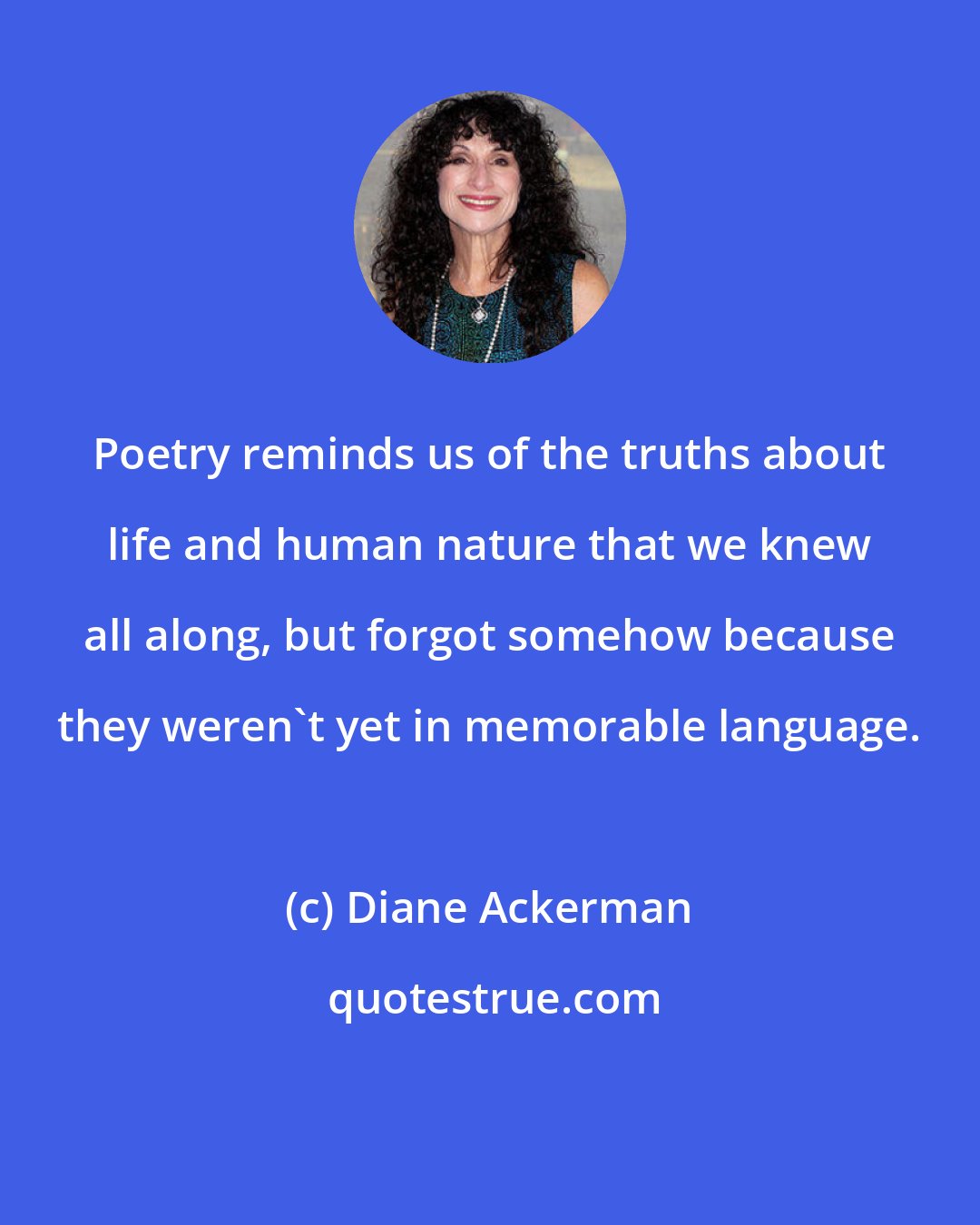 Diane Ackerman: Poetry reminds us of the truths about life and human nature that we knew all along, but forgot somehow because they weren't yet in memorable language.