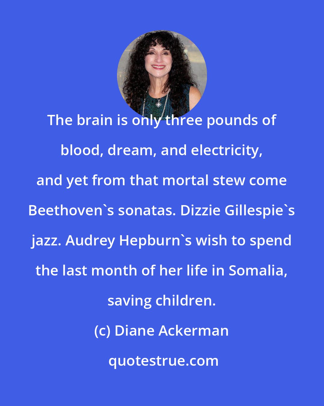 Diane Ackerman: The brain is only three pounds of blood, dream, and electricity, and yet from that mortal stew come Beethoven's sonatas. Dizzie Gillespie's jazz. Audrey Hepburn's wish to spend the last month of her life in Somalia, saving children.