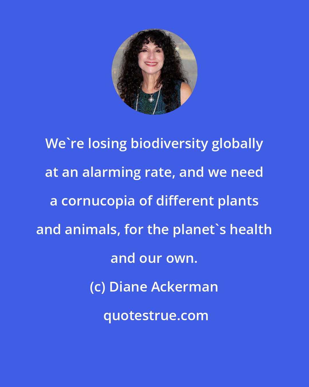 Diane Ackerman: We're losing biodiversity globally at an alarming rate, and we need a cornucopia of different plants and animals, for the planet's health and our own.