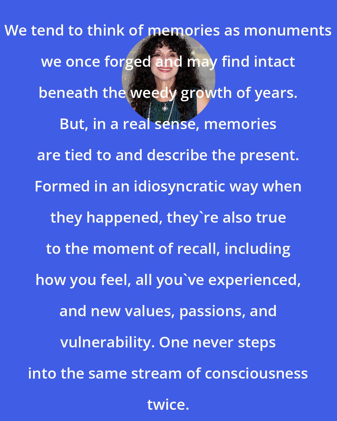 Diane Ackerman: We tend to think of memories as monuments we once forged and may find intact beneath the weedy growth of years. But, in a real sense, memories are tied to and describe the present. Formed in an idiosyncratic way when they happened, they're also true to the moment of recall, including how you feel, all you've experienced, and new values, passions, and vulnerability. One never steps into the same stream of consciousness twice.