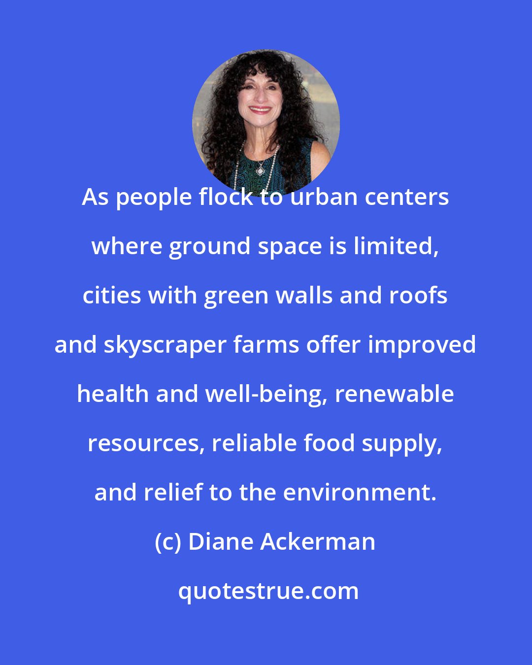 Diane Ackerman: As people flock to urban centers where ground space is limited, cities with green walls and roofs and skyscraper farms offer improved health and well-being, renewable resources, reliable food supply, and relief to the environment.