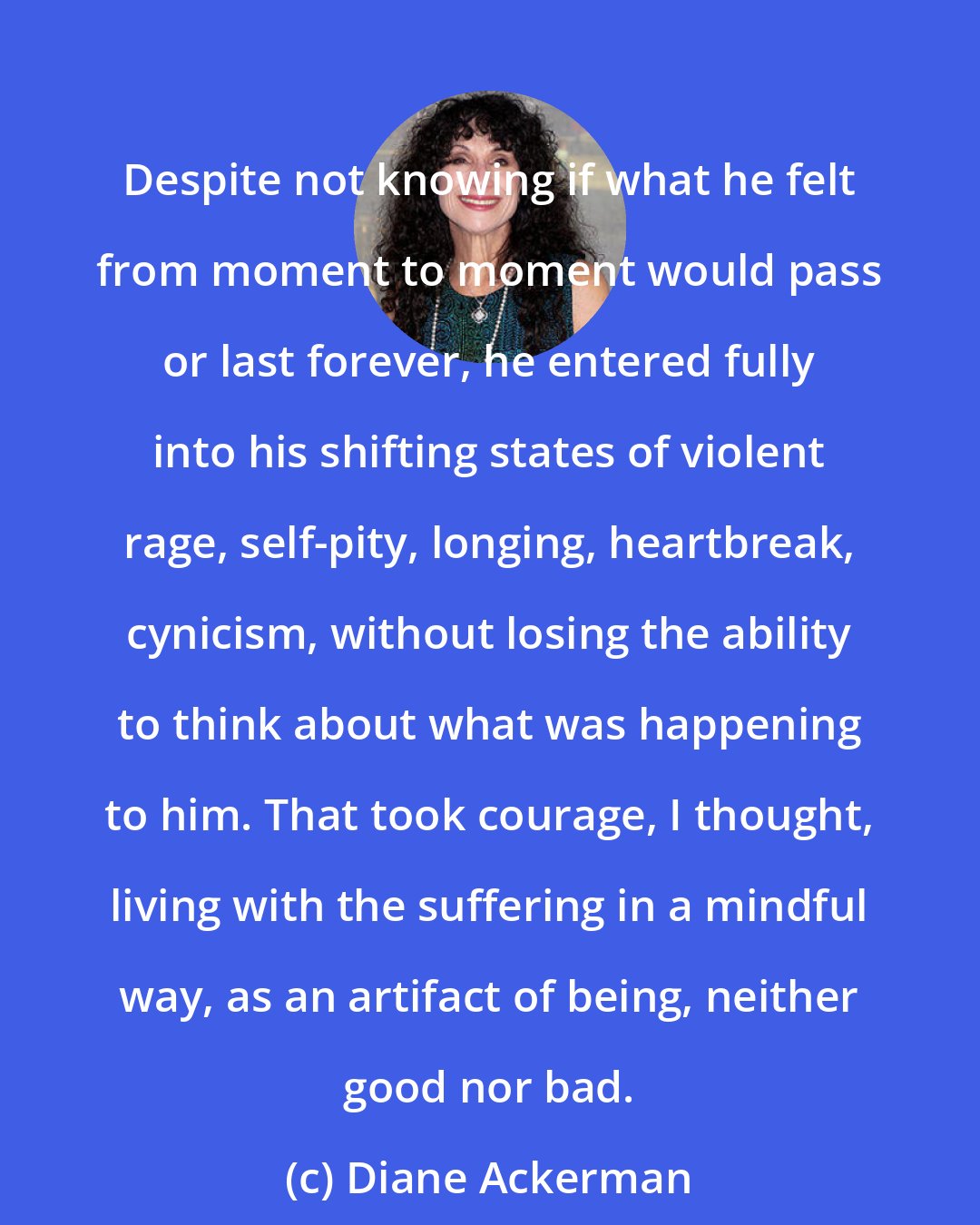 Diane Ackerman: Despite not knowing if what he felt from moment to moment would pass or last forever, he entered fully into his shifting states of violent rage, self-pity, longing, heartbreak, cynicism, without losing the ability to think about what was happening to him. That took courage, I thought, living with the suffering in a mindful way, as an artifact of being, neither good nor bad.