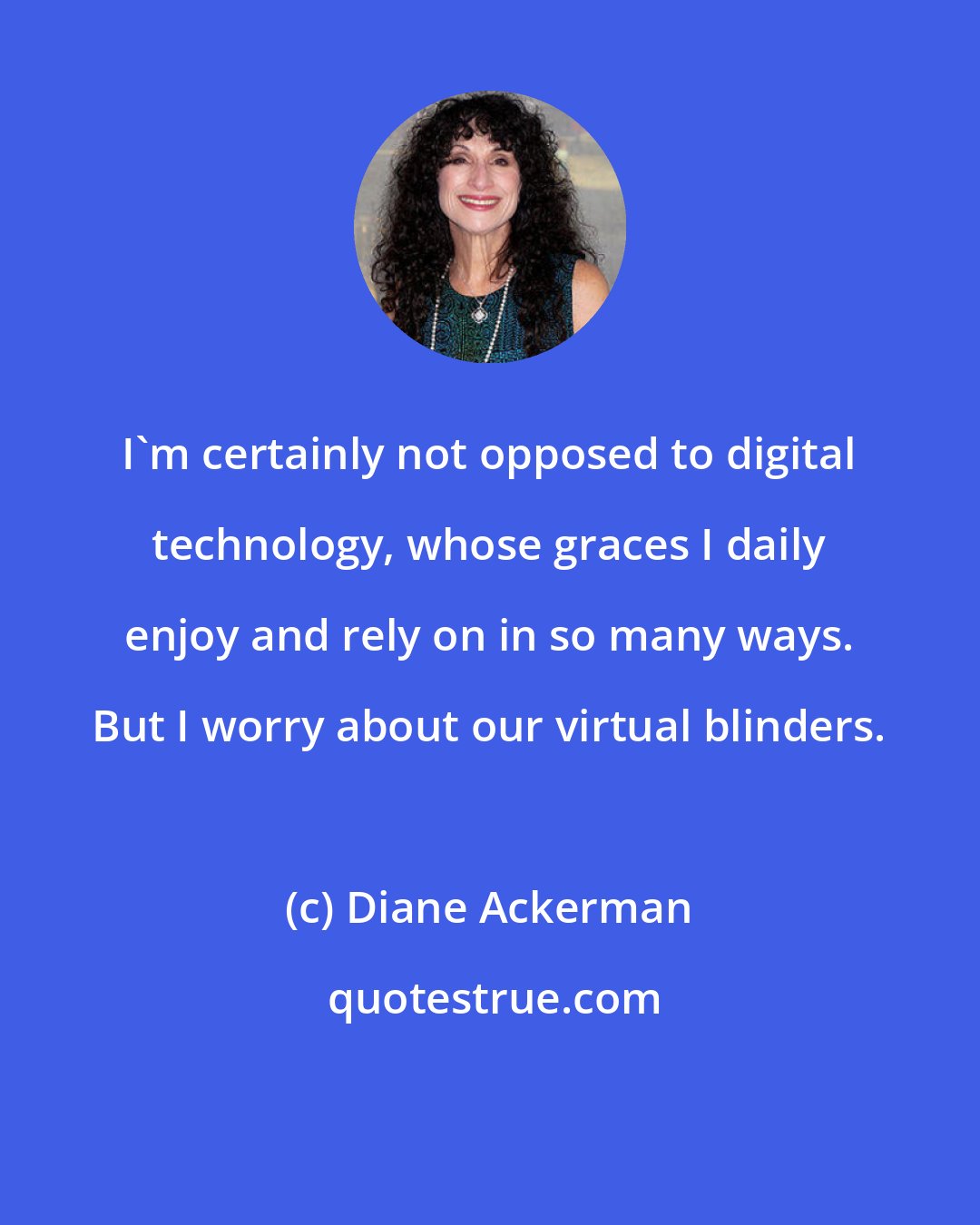 Diane Ackerman: I'm certainly not opposed to digital technology, whose graces I daily enjoy and rely on in so many ways. But I worry about our virtual blinders.