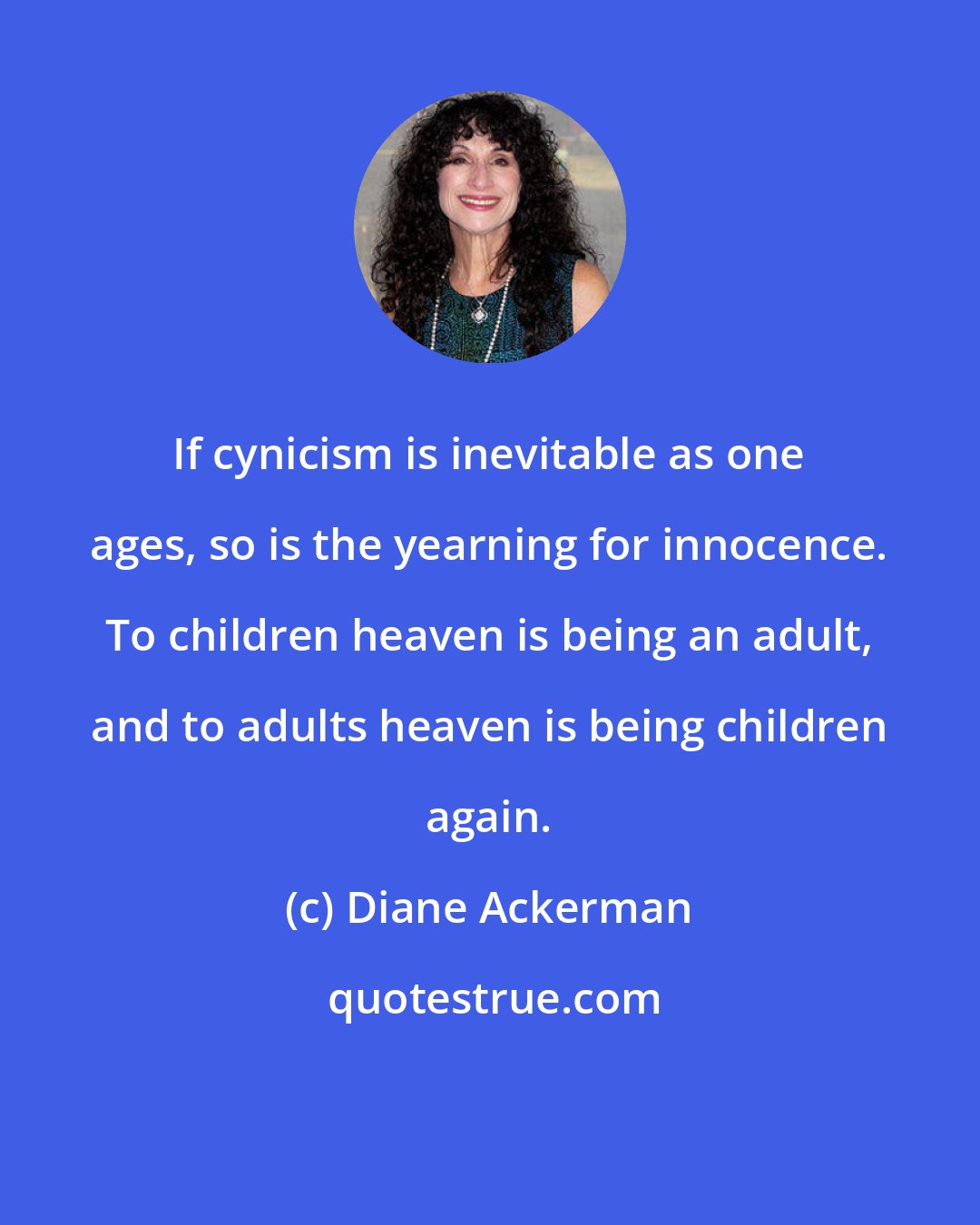 Diane Ackerman: If cynicism is inevitable as one ages, so is the yearning for innocence. To children heaven is being an adult, and to adults heaven is being children again.