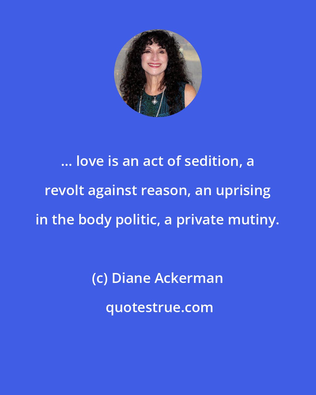Diane Ackerman: ... love is an act of sedition, a revolt against reason, an uprising in the body politic, a private mutiny.